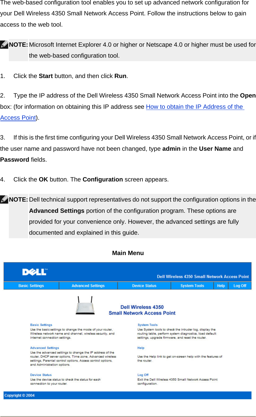 The web-based configuration tool enables you to set up advanced network configuration for your Dell Wireless 4350 Small Network Access Point. Follow the instructions below to gain access to the web tool.  NOTE: Microsoft Internet Explorer 4.0 or higher or Netscape 4.0 or higher must be used for the web-based configuration tool.   1.       Click the Start button, and then click Run. 2.       Type the IP address of the Dell Wireless 4350 Small Network Access Point into the Open box: (for information on obtaining this IP address see How to obtain the IP Address of the Access Point).  3.       If this is the first time configuring your Dell Wireless 4350 Small Network Access Point, or if the user name and password have not been changed, type admin in the User Name and Password fields. 4.       Click the OK button. The Configuration screen appears.  NOTE: Dell technical support representatives do not support the configuration options in the Advanced Settings portion of the configuration program. These options are provided for your convenience only. However, the advanced settings are fully documented and explained in this guide.  Main Menu   