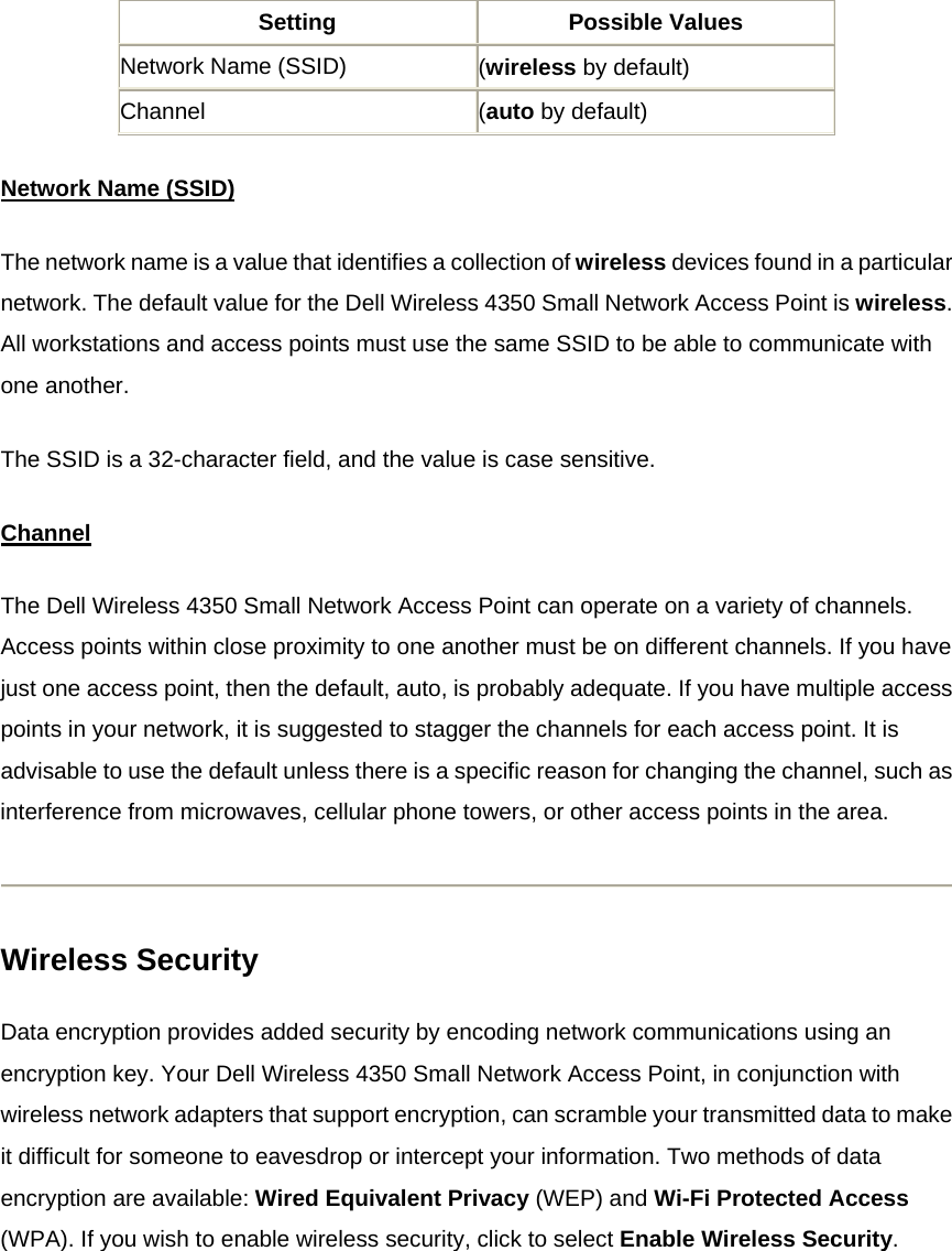 Setting Possible Values Network Name (SSID)  (wireless by default) Channel  (auto by default) Network Name (SSID)The network name is a value that identifies a collection of wireless devices found in a particular network. The default value for the Dell Wireless 4350 Small Network Access Point is wireless. All workstations and access points must use the same SSID to be able to communicate with one another. The SSID is a 32-character field, and the value is case sensitive. ChannelThe Dell Wireless 4350 Small Network Access Point can operate on a variety of channels. Access points within close proximity to one another must be on different channels. If you have just one access point, then the default, auto, is probably adequate. If you have multiple access points in your network, it is suggested to stagger the channels for each access point. It is advisable to use the default unless there is a specific reason for changing the channel, such as interference from microwaves, cellular phone towers, or other access points in the area.  Wireless Security Data encryption provides added security by encoding network communications using an encryption key. Your Dell Wireless 4350 Small Network Access Point, in conjunction with wireless network adapters that support encryption, can scramble your transmitted data to make it difficult for someone to eavesdrop or intercept your information. Two methods of data encryption are available: Wired Equivalent Privacy (WEP) and Wi-Fi Protected Access (WPA). If you wish to enable wireless security, click to select Enable Wireless Security. 