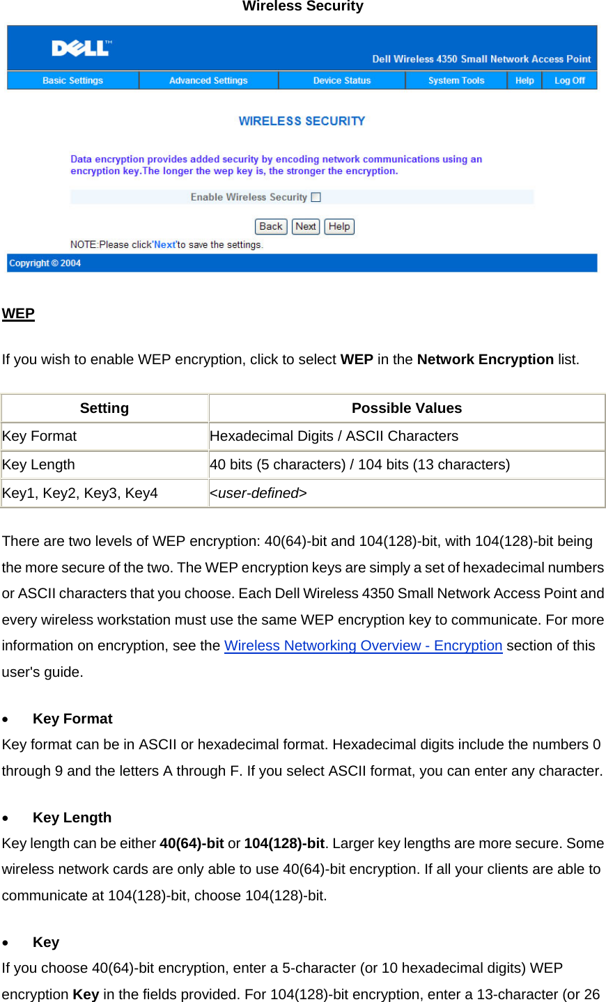 Wireless Security  WEPIf you wish to enable WEP encryption, click to select WEP in the Network Encryption list. Setting Possible Values Key Format  Hexadecimal Digits / ASCII Characters Key Length  40 bits (5 characters) / 104 bits (13 characters) Key1, Key2, Key3, Key4  &lt;user-defined&gt; There are two levels of WEP encryption: 40(64)-bit and 104(128)-bit, with 104(128)-bit being the more secure of the two. The WEP encryption keys are simply a set of hexadecimal numbers or ASCII characters that you choose. Each Dell Wireless 4350 Small Network Access Point and every wireless workstation must use the same WEP encryption key to communicate. For more information on encryption, see the Wireless Networking Overview - Encryption section of this user&apos;s guide. •          Key Format Key format can be in ASCII or hexadecimal format. Hexadecimal digits include the numbers 0 through 9 and the letters A through F. If you select ASCII format, you can enter any character.  •          Key Length Key length can be either 40(64)-bit or 104(128)-bit. Larger key lengths are more secure. Some wireless network cards are only able to use 40(64)-bit encryption. If all your clients are able to communicate at 104(128)-bit, choose 104(128)-bit.  •          Key If you choose 40(64)-bit encryption, enter a 5-character (or 10 hexadecimal digits) WEP encryption Key in the fields provided. For 104(128)-bit encryption, enter a 13-character (or 26 