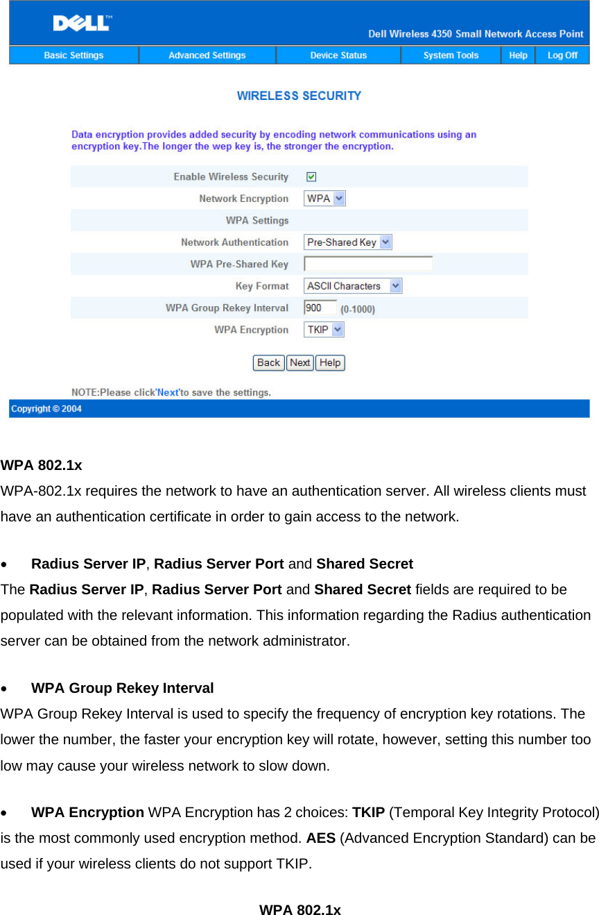  WPA 802.1x WPA-802.1x requires the network to have an authentication server. All wireless clients must have an authentication certificate in order to gain access to the network. •          Radius Server IP, Radius Server Port and Shared Secret The Radius Server IP, Radius Server Port and Shared Secret fields are required to be populated with the relevant information. This information regarding the Radius authentication server can be obtained from the network administrator. •          WPA Group Rekey Interval WPA Group Rekey Interval is used to specify the frequency of encryption key rotations. The lower the number, the faster your encryption key will rotate, however, setting this number too low may cause your wireless network to slow down. •          WPA Encryption WPA Encryption has 2 choices: TKIP (Temporal Key Integrity Protocol) is the most commonly used encryption method. AES (Advanced Encryption Standard) can be used if your wireless clients do not support TKIP. WPA 802.1x 