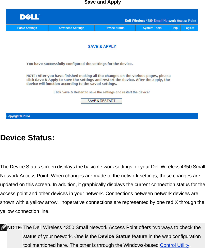 Save and Apply  Device Status:    The Device Status screen displays the basic network settings for your Dell Wireless 4350 Small Network Access Point. When changes are made to the network settings, those changes are updated on this screen. In addition, it graphically displays the current connection status for the access point and other devices in your network. Connections between network devices are shown with a yellow arrow. Inoperative connections are represented by one red X through the yellow connection line.  NOTE: The Dell Wireless 4350 Small Network Access Point offers two ways to check the status of your network. One is the Device Status feature in the web configuration tool mentioned here. The other is through the Windows-based Control Utility.  