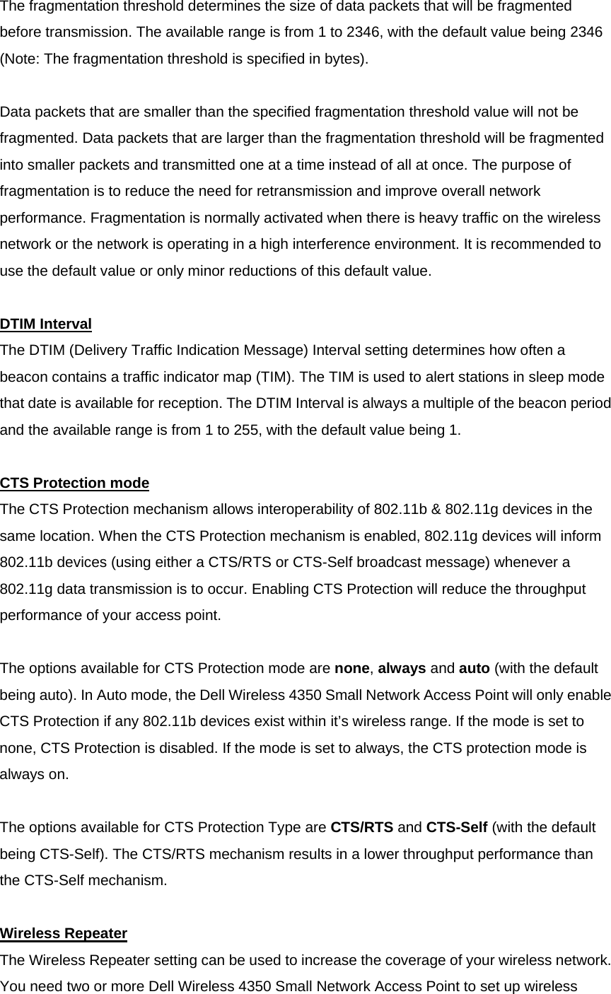 The fragmentation threshold determines the size of data packets that will be fragmented before transmission. The available range is from 1 to 2346, with the default value being 2346 (Note: The fragmentation threshold is specified in bytes).     Data packets that are smaller than the specified fragmentation threshold value will not be fragmented. Data packets that are larger than the fragmentation threshold will be fragmented into smaller packets and transmitted one at a time instead of all at once. The purpose of fragmentation is to reduce the need for retransmission and improve overall network performance. Fragmentation is normally activated when there is heavy traffic on the wireless network or the network is operating in a high interference environment. It is recommended to use the default value or only minor reductions of this default value.     DTIM IntervalThe DTIM (Delivery Traffic Indication Message) Interval setting determines how often a beacon contains a traffic indicator map (TIM). The TIM is used to alert stations in sleep mode that date is available for reception. The DTIM Interval is always a multiple of the beacon period and the available range is from 1 to 255, with the default value being 1.     CTS Protection modeThe CTS Protection mechanism allows interoperability of 802.11b &amp; 802.11g devices in the same location. When the CTS Protection mechanism is enabled, 802.11g devices will inform 802.11b devices (using either a CTS/RTS or CTS-Self broadcast message) whenever a 802.11g data transmission is to occur. Enabling CTS Protection will reduce the throughput performance of your access point.     The options available for CTS Protection mode are none, always and auto (with the default being auto). In Auto mode, the Dell Wireless 4350 Small Network Access Point will only enable CTS Protection if any 802.11b devices exist within it’s wireless range. If the mode is set to none, CTS Protection is disabled. If the mode is set to always, the CTS protection mode is always on.     The options available for CTS Protection Type are CTS/RTS and CTS-Self (with the default being CTS-Self). The CTS/RTS mechanism results in a lower throughput performance than the CTS-Self mechanism.     Wireless RepeaterThe Wireless Repeater setting can be used to increase the coverage of your wireless network. You need two or more Dell Wireless 4350 Small Network Access Point to set up wireless 