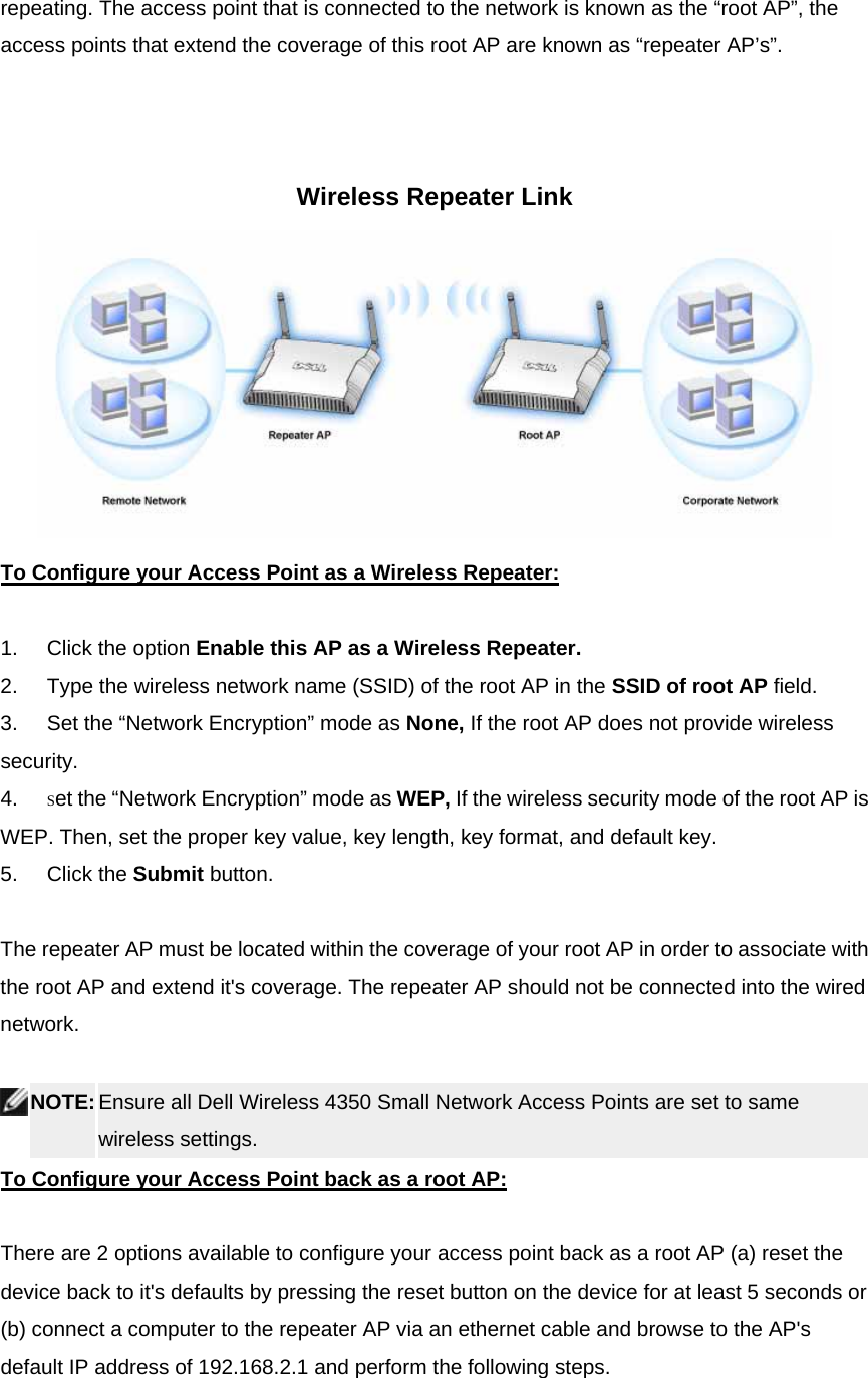 repeating. The access point that is connected to the network is known as the “root AP”, the access points that extend the coverage of this root AP are known as “repeater AP’s”.      Wireless Repeater Link  To Configure your Access Point as a Wireless Repeater:    1.        Click the option Enable this AP as a Wireless Repeater.  2.        Type the wireless network name (SSID) of the root AP in the SSID of root AP field.   3.        Set the “Network Encryption” mode as None, If the root AP does not provide wireless security. 4.        Set the “Network Encryption” mode as WEP, If the wireless security mode of the root AP is WEP. Then, set the proper key value, key length, key format, and default key. 5.        Click the Submit button.   The repeater AP must be located within the coverage of your root AP in order to associate with the root AP and extend it&apos;s coverage. The repeater AP should not be connected into the wired network.      NOTE: Ensure all Dell Wireless 4350 Small Network Access Points are set to same wireless settings.   To Configure your Access Point back as a root AP:    There are 2 options available to configure your access point back as a root AP (a) reset the device back to it&apos;s defaults by pressing the reset button on the device for at least 5 seconds or (b) connect a computer to the repeater AP via an ethernet cable and browse to the AP&apos;s default IP address of 192.168.2.1 and perform the following steps.   