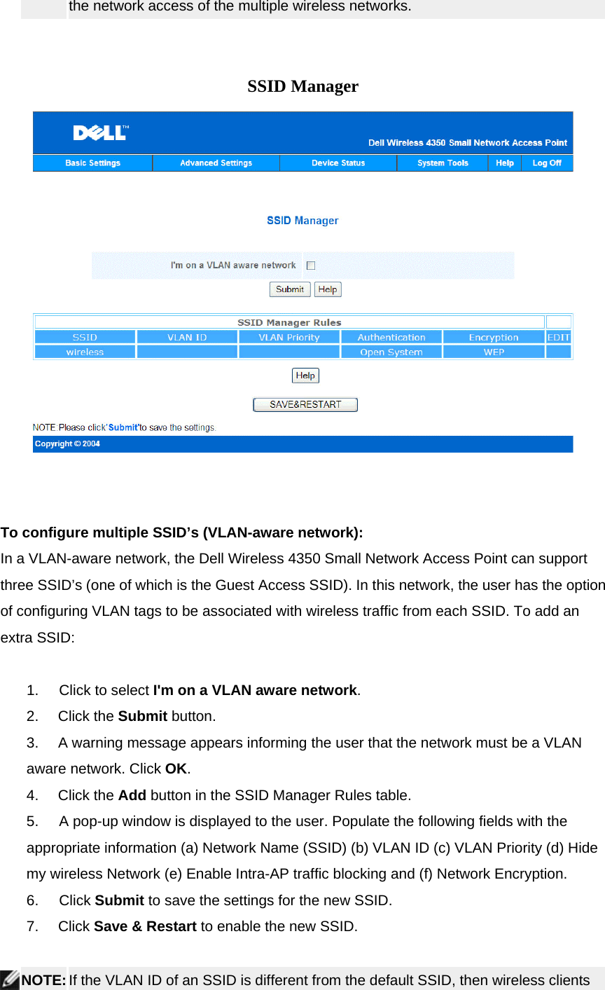 the network access of the multiple wireless networks.       SSID Manager          To configure multiple SSID’s (VLAN-aware network): In a VLAN-aware network, the Dell Wireless 4350 Small Network Access Point can support three SSID’s (one of which is the Guest Access SSID). In this network, the user has the option of configuring VLAN tags to be associated with wireless traffic from each SSID. To add an extra SSID:     1.        Click to select I&apos;m on a VLAN aware network. 2.     Click the Submit button.  3.     A warning message appears informing the user that the network must be a VLAN aware network. Click OK. 4.     Click the Add button in the SSID Manager Rules table. 5.        A pop-up window is displayed to the user. Populate the following fields with the appropriate information (a) Network Name (SSID) (b) VLAN ID (c) VLAN Priority (d) Hide my wireless Network (e) Enable Intra-AP traffic blocking and (f) Network Encryption.   6.        Click Submit to save the settings for the new SSID. 7.     Click Save &amp; Restart to enable the new SSID.    NOTE: If the VLAN ID of an SSID is different from the default SSID, then wireless clients 