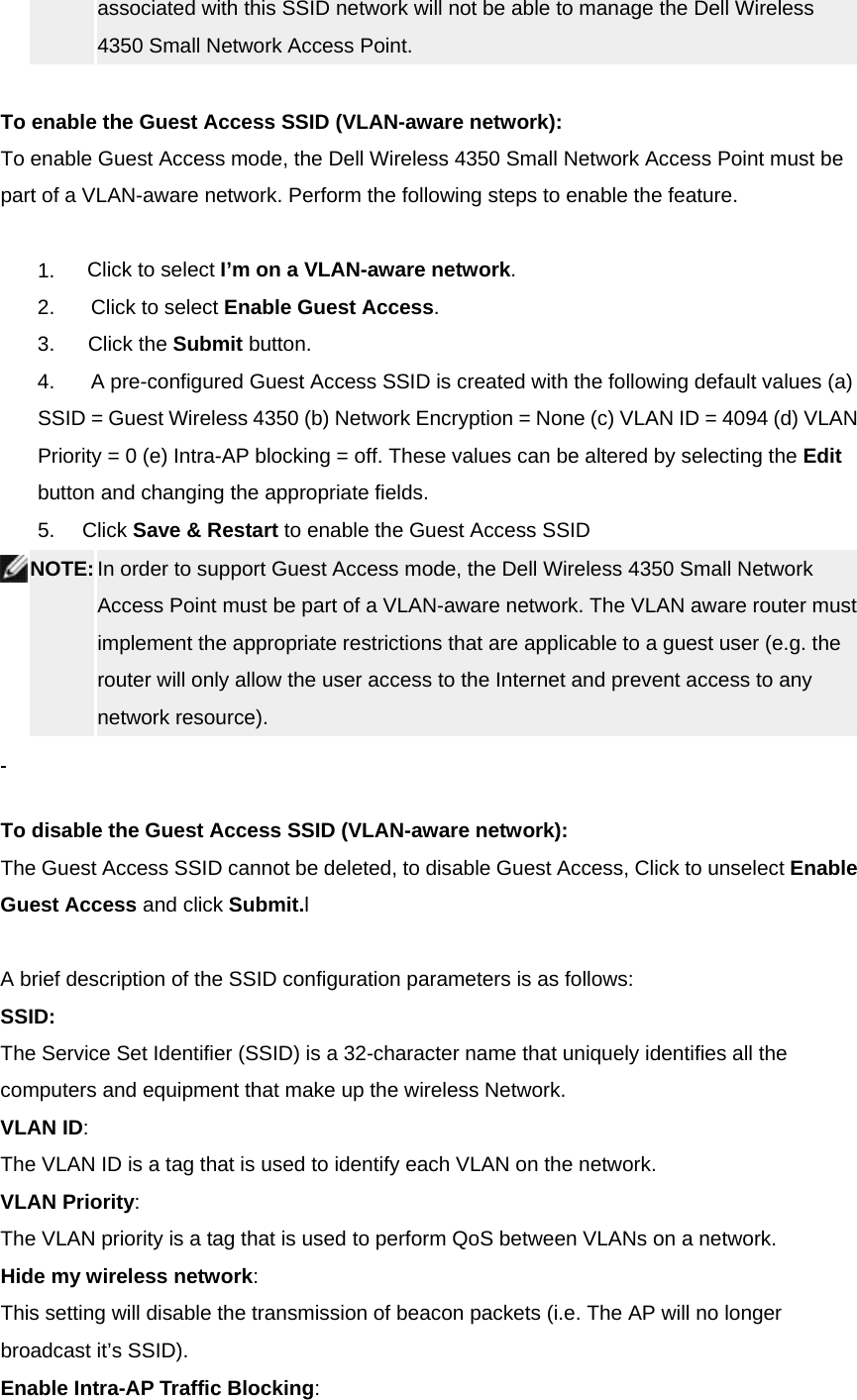 associated with this SSID network will not be able to manage the Dell Wireless 4350 Small Network Access Point.     To enable the Guest Access SSID (VLAN-aware network): To enable Guest Access mode, the Dell Wireless 4350 Small Network Access Point must be part of a VLAN-aware network. Perform the following steps to enable the feature.       1.         Click to select I’m on a VLAN-aware network. 2.          Click to select Enable Guest Access.  3.      Click the Submit button. 4.          A pre-configured Guest Access SSID is created with the following default values (a) SSID = Guest Wireless 4350 (b) Network Encryption = None (c) VLAN ID = 4094 (d) VLAN Priority = 0 (e) Intra-AP blocking = off. These values can be altered by selecting the Edit button and changing the appropriate fields. 5.     Click Save &amp; Restart to enable the Guest Access SSID  NOTE: In order to support Guest Access mode, the Dell Wireless 4350 Small Network Access Point must be part of a VLAN-aware network. The VLAN aware router must implement the appropriate restrictions that are applicable to a guest user (e.g. the router will only allow the user access to the Internet and prevent access to any network resource).       To disable the Guest Access SSID (VLAN-aware network): The Guest Access SSID cannot be deleted, to disable Guest Access, Click to unselect Enable Guest Access and click Submit.l    A brief description of the SSID configuration parameters is as follows: SSID:      The Service Set Identifier (SSID) is a 32-character name that uniquely identifies all the computers and equipment that make up the wireless Network. VLAN ID:        The VLAN ID is a tag that is used to identify each VLAN on the network. VLAN Priority:      The VLAN priority is a tag that is used to perform QoS between VLANs on a network. Hide my wireless network:    This setting will disable the transmission of beacon packets (i.e. The AP will no longer broadcast it’s SSID). Enable Intra-AP Traffic Blocking:    