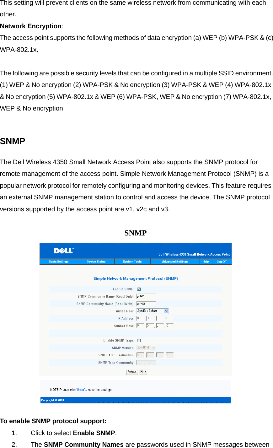 This setting will prevent clients on the same wireless network from communicating with each other. Network Encryption:     The access point supports the following methods of data encryption (a) WEP (b) WPA-PSK &amp; (c) WPA-802.1x.   The following are possible security levels that can be configured in a multiple SSID environment. (1) WEP &amp; No encryption (2) WPA-PSK &amp; No encryption (3) WPA-PSK &amp; WEP (4) WPA-802.1x &amp; No encryption (5) WPA-802.1x &amp; WEP (6) WPA-PSK, WEP &amp; No encryption (7) WPA-802.1x, WEP &amp; No encryption     SNMP The Dell Wireless 4350 Small Network Access Point also supports the SNMP protocol for remote management of the access point. Simple Network Management Protocol (SNMP) is a popular network protocol for remotely configuring and monitoring devices. This feature requires an external SNMP management station to control and access the device. The SNMP protocol versions supported by the access point are v1, v2c and v3.      SNMP      To enable SNMP protocol support: 1.            Click to select Enable SNMP.   2.            The SNMP Community Names are passwords used in SNMP messages between 