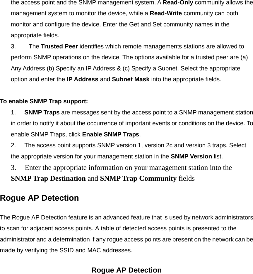 the access point and the SNMP management system. A Read-Only community allows the management system to monitor the device, while a Read-Write community can both monitor and configure the device. Enter the Get and Set community names in the appropriate fields. 3.            The Trusted Peer identifies which remote managements stations are allowed to perform SNMP operations on the device. The options available for a trusted peer are (a) Any Address (b) Specify an IP Address &amp; (c) Specify a Subnet. Select the appropriate option and enter the IP Address and Subnet Mask into the appropriate fields.       To enable SNMP Trap support:  1.        SNMP Traps are messages sent by the access point to a SNMP management station in order to notify it about the occurrence of important events or conditions on the device. To enable SNMP Traps, click Enable SNMP Traps. 2.        The access point supports SNMP version 1, version 2c and version 3 traps. Select the appropriate version for your management station in the SNMP Version list. 3.        Enter the appropriate information on your management station into the SNMP Trap Destination and SNMP Trap Community fields  Rogue AP Detection The Rogue AP Detection feature is an advanced feature that is used by network administrators to scan for adjacent access points. A table of detected access points is presented to the administrator and a determination if any rogue access points are present on the network can be made by verifying the SSID and MAC addresses. Rogue AP Detection 