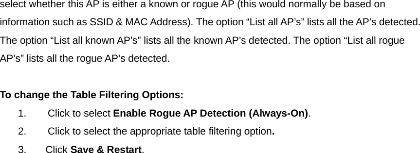 select whether this AP is either a known or rogue AP (this would normally be based on information such as SSID &amp; MAC Address). The option “List all AP’s” lists all the AP’s detected. The option “List all known AP’s” lists all the known AP’s detected. The option “List all rogue AP’s” lists all the rogue AP’s detected.   To change the Table Filtering Options: 1.            Click to select Enable Rogue AP Detection (Always-On).   2.            Click to select the appropriate table filtering option. 3.       Click Save &amp; Restart.  