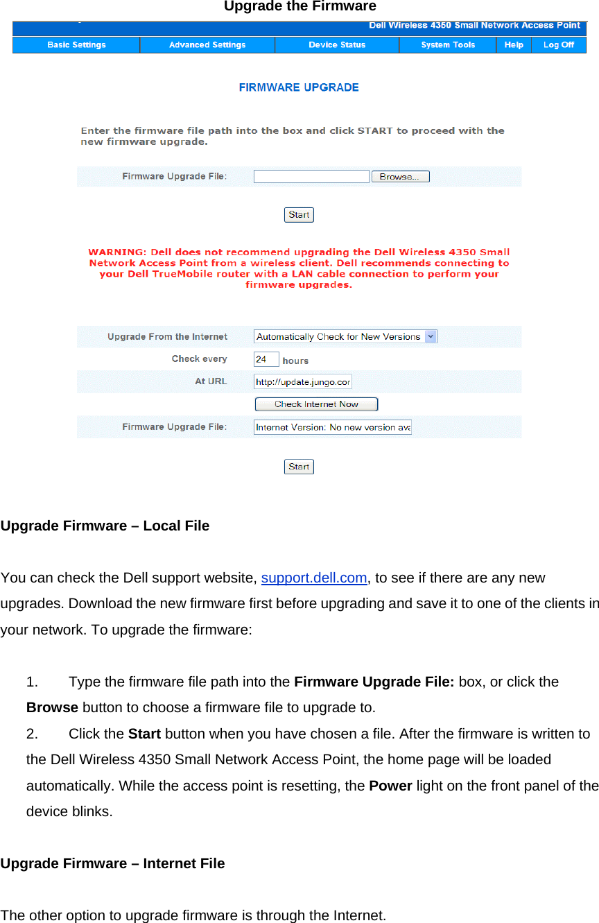 Upgrade the Firmware      Upgrade Firmware – Local File     You can check the Dell support website, support.dell.com, to see if there are any new upgrades. Download the new firmware first before upgrading and save it to one of the clients in your network. To upgrade the firmware:     1.            Type the firmware file path into the Firmware Upgrade File: box, or click the Browse button to choose a firmware file to upgrade to. 2.            Click the Start button when you have chosen a file. After the firmware is written to the Dell Wireless 4350 Small Network Access Point, the home page will be loaded automatically. While the access point is resetting, the Power light on the front panel of the device blinks.     Upgrade Firmware – Internet File     The other option to upgrade firmware is through the Internet.       