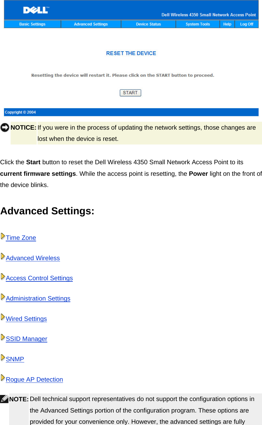   NOTICE: If you were in the process of updating the network settings, those changes are lost when the device is reset.     Click the Start button to reset the Dell Wireless 4350 Small Network Access Point to its current firmware settings. While the access point is resetting, the Power light on the front of the device blinks.    Advanced Settings:   Time ZoneAdvanced WirelessAccess Control SettingsAdministration SettingsWired SettingsSSID ManagerSNMPRogue AP Detection NOTE: Dell technical support representatives do not support the configuration options in the Advanced Settings portion of the configuration program. These options are provided for your convenience only. However, the advanced settings are fully 