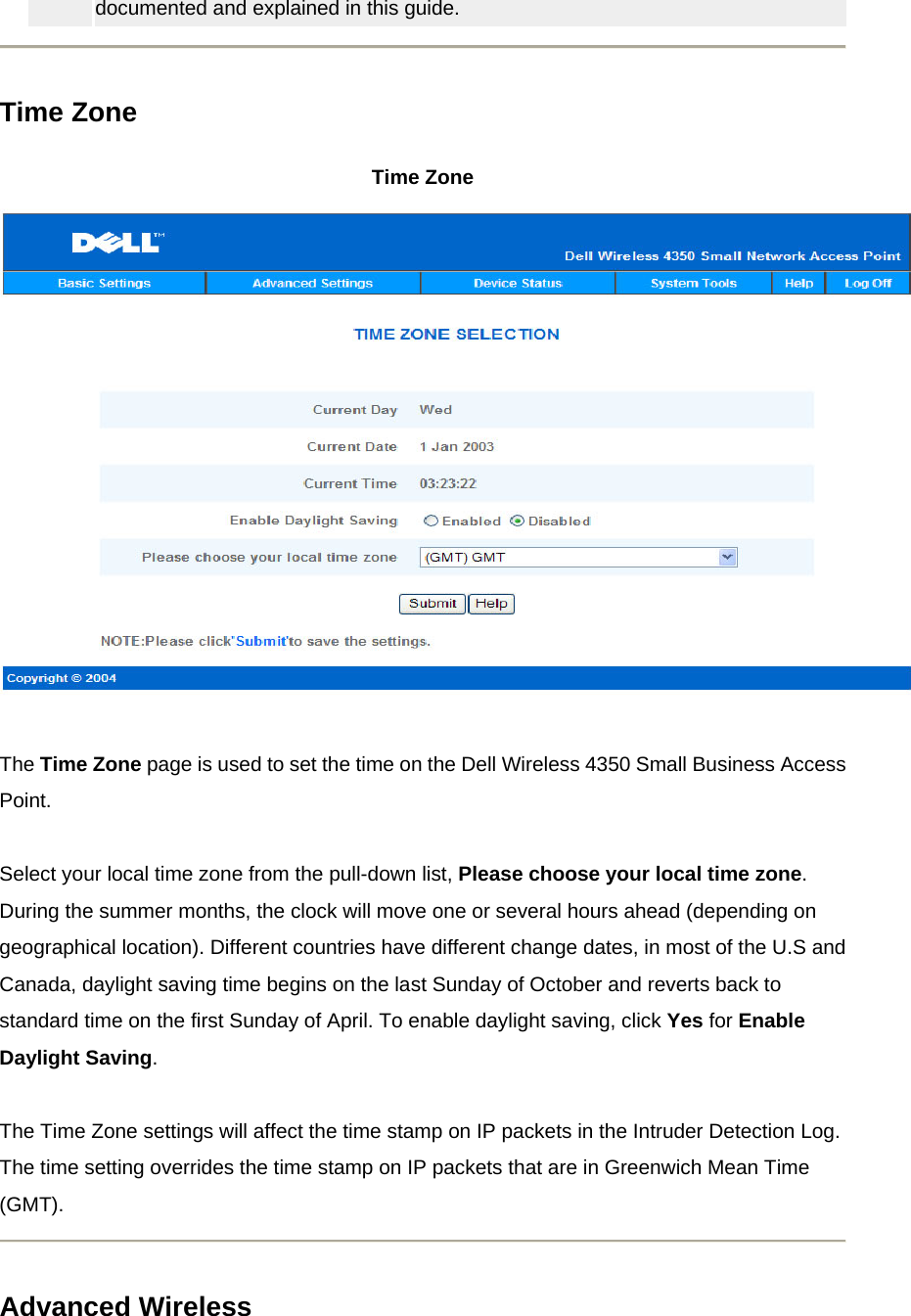 documented and explained in this guide.    Time Zone Time Zone      The Time Zone page is used to set the time on the Dell Wireless 4350 Small Business Access Point.   Select your local time zone from the pull-down list, Please choose your local time zone. During the summer months, the clock will move one or several hours ahead (depending on geographical location). Different countries have different change dates, in most of the U.S and Canada, daylight saving time begins on the last Sunday of October and reverts back to standard time on the first Sunday of April. To enable daylight saving, click Yes for Enable Daylight Saving.     The Time Zone settings will affect the time stamp on IP packets in the Intruder Detection Log. The time setting overrides the time stamp on IP packets that are in Greenwich Mean Time (GMT).   Advanced Wireless 