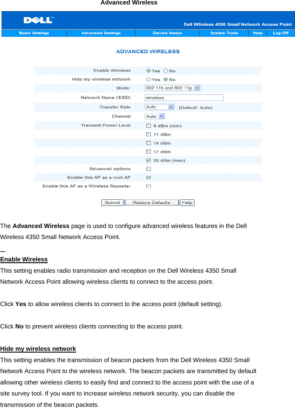 Advanced Wireless      The Advanced Wireless page is used to configure advanced wireless features in the Dell Wireless 4350 Small Network Access Point.   Enable WirelessThis setting enables radio transmission and reception on the Dell Wireless 4350 Small Network Access Point allowing wireless clients to connect to the access point.     Click Yes to allow wireless clients to connect to the access point (default setting).     Click No to prevent wireless clients connecting to the access point.       Hide my wireless networkThis setting enables the transmission of beacon packets from the Dell Wireless 4350 Small Network Access Point to the wireless network. The beacon packets are transmitted by default allowing other wireless clients to easily find and connect to the access point with the use of a site survey tool. If you want to increase wireless network security, you can disable the transmission of the beacon packets.     