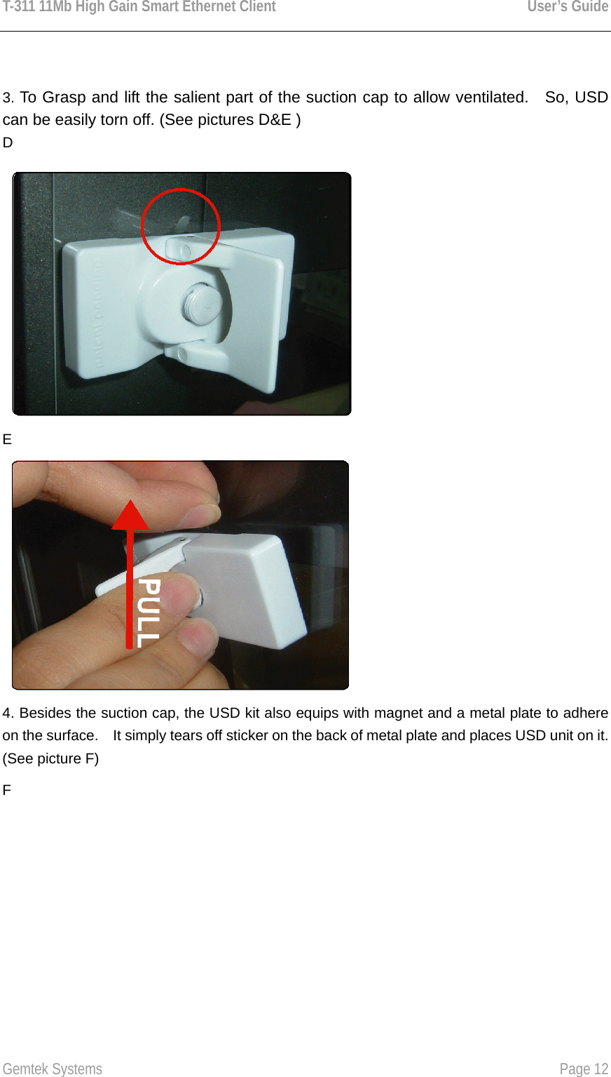 T-311 11Mb High Gain Smart Ethernet Client    User’s Guide  Gemtek Systems    Page 12    3. To Grasp and lift the salient part of the suction cap to allow ventilated.  So, USD can be easily torn off. (See pictures D&amp;E ) D  E  4. Besides the suction cap, the USD kit also equips with magnet and a metal plate to adhere on the surface.    It simply tears off sticker on the back of metal plate and places USD unit on it. (See picture F) F 
