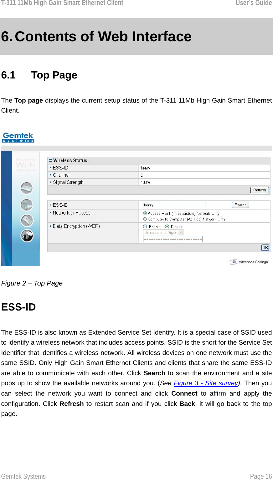 T-311 11Mb High Gain Smart Ethernet Client    User’s Guide  Gemtek Systems    Page 16  6. Contents of Web Interface 6.1   Top Page The Top page displays the current setup status of the T-311 11Mb High Gain Smart Ethernet Client.  Figure 2 – Top Page ESS-ID The ESS-ID is also known as Extended Service Set Identify. It is a special case of SSID used to identify a wireless network that includes access points. SSID is the short for the Service Set Identifier that identifies a wireless network. All wireless devices on one network must use the same SSID. Only High Gain Smart Ethernet Clients and clients that share the same ESS-ID are able to communicate with each other. Click Search to scan the environment and a site pops up to show the available networks around you. (See Figure 3 - Site survey). Then you can select the network you want to connect and click Connect to affirm and apply the configuration. Click Refresh to restart scan and if you click Back, it will go back to the top page.  