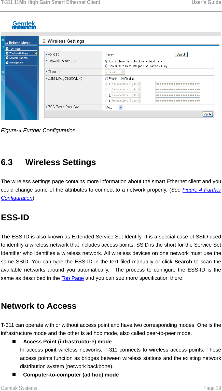 T-311 11Mb High Gain Smart Ethernet Client    User’s Guide  Gemtek Systems    Page 19   Figure-4 Further Configuration  6.3   Wireless Settings The wireless settings page contains more information about the smart Ethernet client and you could change some of the attributes to connect to a network properly. (See Figure-4 Further Configuration) ESS-ID  The ESS-ID is also known as Extended Service Set Identify. It is a special case of SSID used to identify a wireless network that includes access points. SSID is the short for the Service Set Identifier who identifies a wireless network. All wireless devices on one network must use the same SSID. You can type the ESS-ID in the text filed manually or click Search to scan the available networks around you automatically.  The process to configure the ESS-ID is the same as described in the Top Page and you can see more specification there.  Network to Access   T-311 can operate with or without access point and have two corresponding modes. One is the infrastructure mode and the other is ad hoc mode, also called peer-to-peer mode.     Access Point (infrastructure) mode In access point wireless networks, T-311 connects to wireless access points. These access points function as bridges between wireless stations and the existing network distribution system (network backbone).     Computer-to-computer (ad hoc) mode 