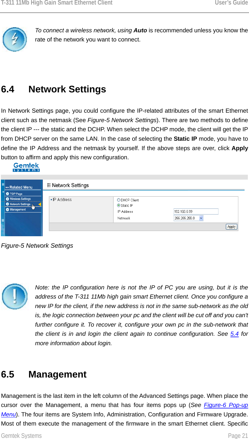 T-311 11Mb High Gain Smart Ethernet Client    User’s Guide  Gemtek Systems    Page 21   To connect a wireless network, using Auto is recommended unless you know the rate of the network you want to connect.  6.4   Network Settings In Network Settings page, you could configure the IP-related attributes of the smart Ethernet client such as the netmask (See Figure-5 Network Settings). There are two methods to define the client IP --- the static and the DCHP. When select the DCHP mode, the client will get the IP from DHCP server on the same LAN. In the case of selecting the Static IP mode, you have to define the IP Address and the netmask by yourself. If the above steps are over, click Apply button to affirm and apply this new configuration.  Figure-5 Network Settings    Note: the IP configuration here is not the IP of PC you are using, but it is the address of the T-311 11Mb high gain smart Ethernet client. Once you configure a new IP for the client, if the new address is not in the same sub-network as the old is, the logic connection between your pc and the client will be cut off and you can&apos;t further configure it. To recover it, configure your own pc in the sub-network that the client is in and login the client again to continue configuration. See 5.4 for more information about login. 6.5   Management Management is the last item in the left column of the Advanced Settings page. When place the cursor over the Management, a menu that has four items pops up (See  Figure-6 Pop-up Menu). The four items are System Info, Administration, Configuration and Firmware Upgrade. Most of them execute the management of the firmware in the smart Ethernet client. Specific 