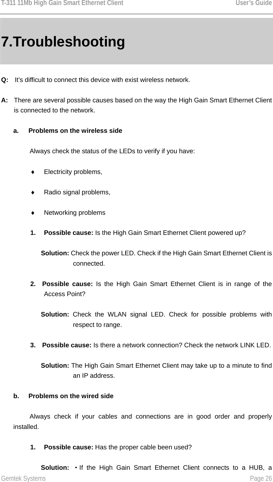 T-311 11Mb High Gain Smart Ethernet Client    User’s Guide  Gemtek Systems    Page 26  7.Troubleshooting Q:  It’s difficult to connect this device with exist wireless network. A:  There are several possible causes based on the way the High Gain Smart Ethernet Client is connected to the network. a.  Problems on the wireless side Always check the status of the LEDs to verify if you have: ♦  Electricity problems, ♦  Radio signal problems, ♦  Networking problems 1. Possible cause: Is the High Gain Smart Ethernet Client powered up? Solution: Check the power LED. Check if the High Gain Smart Ethernet Client is connected. 2. Possible cause: Is the High Gain Smart Ethernet Client is in range of the Access Point? Solution: Check the WLAN signal LED. Check for possible problems with respect to range. 3. Possible cause: Is there a network connection? Check the network LINK LED. Solution: The High Gain Smart Ethernet Client may take up to a minute to find an IP address. b.  Problems on the wired side Always check if your cables and connections are in good order and properly installed. 1. Possible cause: Has the proper cable been used? Solution:  ·If the High Gain Smart Ethernet Client connects to a HUB, a 