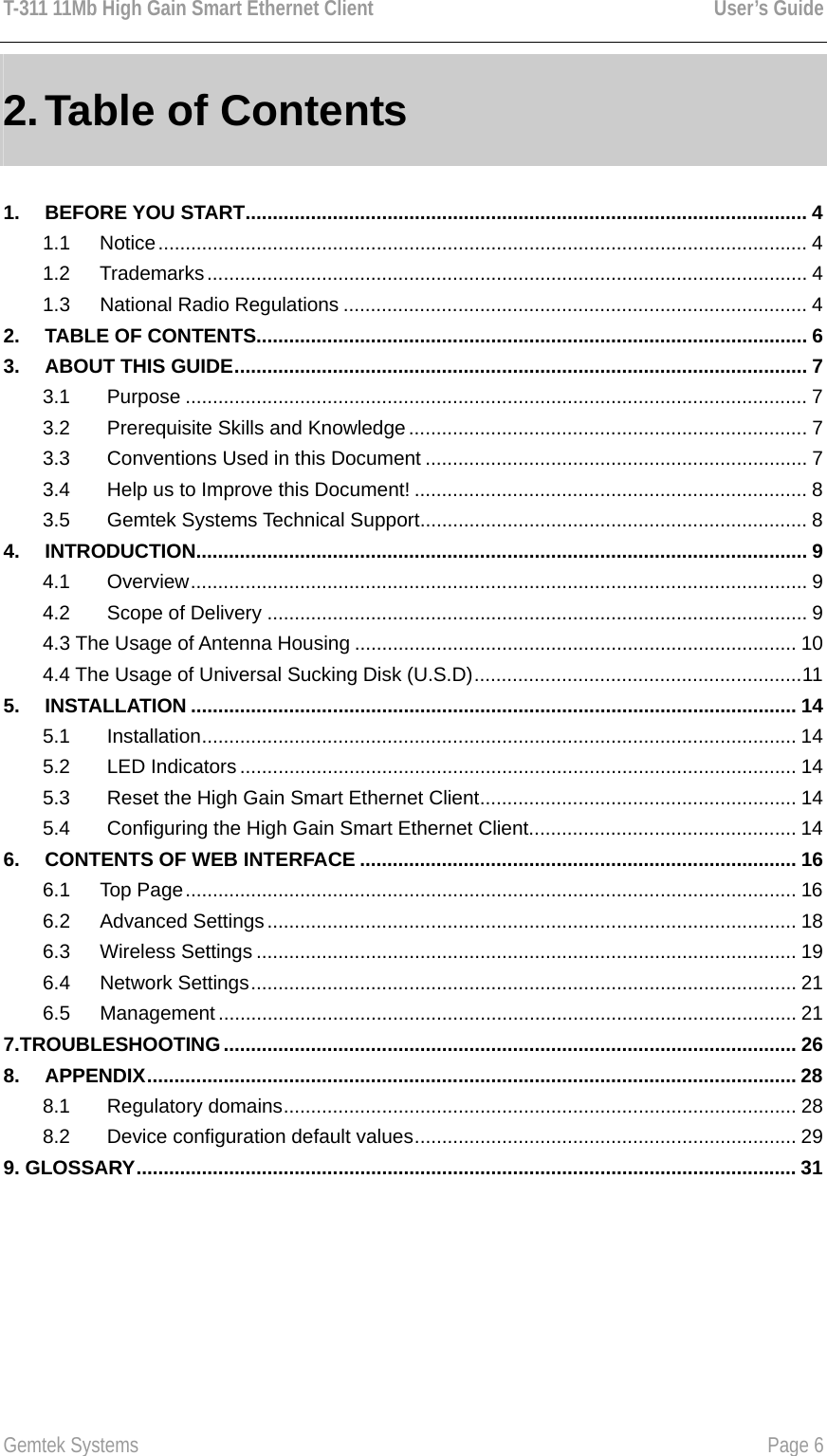 T-311 11Mb High Gain Smart Ethernet Client    User’s Guide  Gemtek Systems    Page 6  2. Table of Contents  1. BEFORE YOU START....................................................................................................... 4 1.1   Notice....................................................................................................................... 4 1.2   Trademarks.............................................................................................................. 4 1.3   National Radio Regulations ..................................................................................... 4 2. TABLE OF CONTENTS..................................................................................................... 6 3. ABOUT THIS GUIDE......................................................................................................... 7 3.1 Purpose .................................................................................................................. 7 3.2 Prerequisite Skills and Knowledge ......................................................................... 7 3.3 Conventions Used in this Document ...................................................................... 7 3.4 Help us to Improve this Document! ........................................................................ 8 3.5 Gemtek Systems Technical Support....................................................................... 8 4. INTRODUCTION................................................................................................................ 9 4.1 Overview................................................................................................................. 9 4.2 Scope of Delivery ................................................................................................... 9 4.3 The Usage of Antenna Housing ................................................................................. 10 4.4 The Usage of Universal Sucking Disk (U.S.D)............................................................11 5. INSTALLATION ............................................................................................................... 14 5.1 Installation............................................................................................................. 14 5.2 LED Indicators ...................................................................................................... 14 5.3 Reset the High Gain Smart Ethernet Client.......................................................... 14 5.4 Configuring the High Gain Smart Ethernet Client................................................. 14 6. CONTENTS OF WEB INTERFACE ................................................................................ 16 6.1   Top Page................................................................................................................ 16 6.2   Advanced Settings................................................................................................. 18 6.3   Wireless Settings ................................................................................................... 19 6.4   Network Settings.................................................................................................... 21 6.5   Management.......................................................................................................... 21 7.TROUBLESHOOTING......................................................................................................... 26 8. APPENDIX....................................................................................................................... 28 8.1 Regulatory domains.............................................................................................. 28 8.2 Device configuration default values...................................................................... 29 9. GLOSSARY......................................................................................................................... 31 