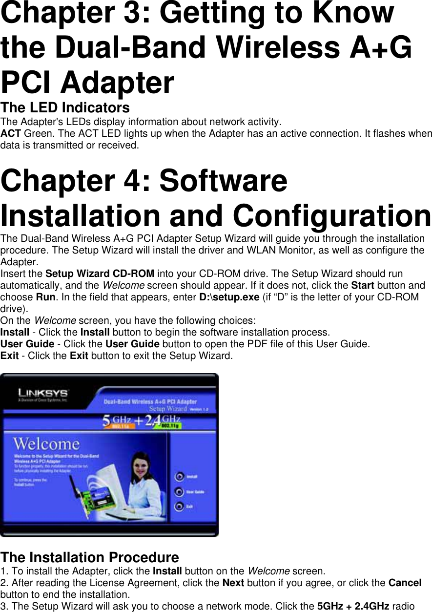   Chapter 3: Getting to Know the Dual-Band Wireless A+G PCI Adapter   The LED Indicators   The Adapter&apos;s LEDs display information about network activity.   ACT Green. The ACT LED lights up when the Adapter has an active connection. It flashes when data is transmitted or received.     Chapter 4: Software Installation and Configuration   The Dual-Band Wireless A+G PCI Adapter Setup Wizard will guide you through the installation procedure. The Setup Wizard will install the driver and WLAN Monitor, as well as configure the Adapter.  Insert the Setup Wizard CD-ROM into your CD-ROM drive. The Setup Wizard should run automatically, and the Welcome screen should appear. If it does not, click the Start button and choose Run. In the field that appears, enter D:\setup.exe (if “D” is the letter of your CD-ROM drive).  On the Welcome screen, you have the following choices:   Install - Click the Install button to begin the software installation process.   User Guide - Click the User Guide button to open the PDF file of this User Guide.   Exit - Click the Exit button to exit the Setup Wizard.          The Installation Procedure   1. To install the Adapter, click the Install button on the Welcome screen.  2. After reading the License Agreement, click the Next button if you agree, or click the Cancel button to end the installation.   3. The Setup Wizard will ask you to choose a network mode. Click the 5GHz + 2.4GHz radio 