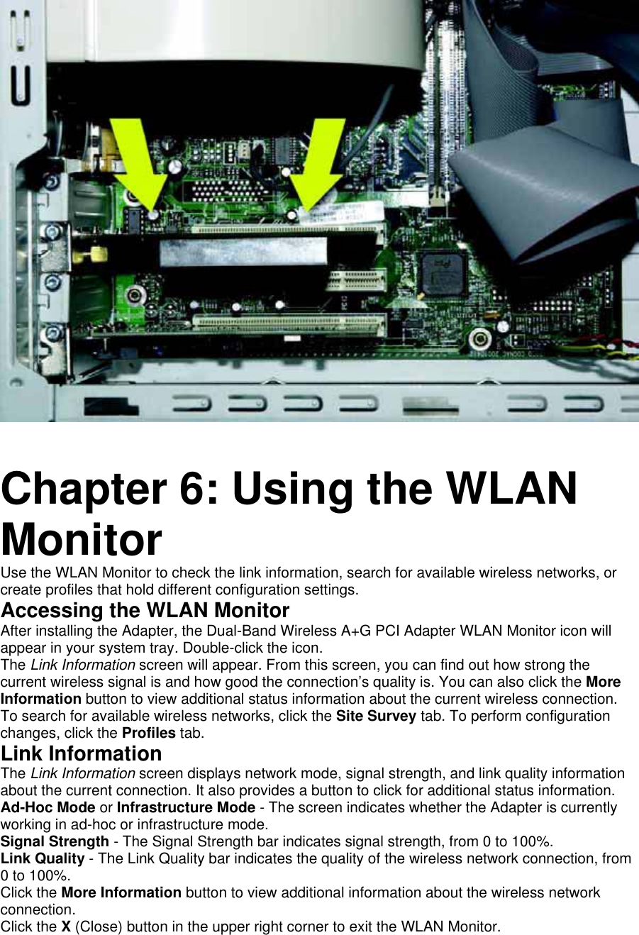         Chapter 6: Using the WLAN Monitor   Use the WLAN Monitor to check the link information, search for available wireless networks, or create profiles that hold different configuration settings.   Accessing the WLAN Monitor   After installing the Adapter, the Dual-Band Wireless A+G PCI Adapter WLAN Monitor icon will appear in your system tray. Double-click the icon.   The Link Information screen will appear. From this screen, you can find out how strong the current wireless signal is and how good the connection’s quality is. You can also click the More Information button to view additional status information about the current wireless connection. To search for available wireless networks, click the Site Survey tab. To perform configuration changes, click the Profiles tab.  Link Information   The Link Information screen displays network mode, signal strength, and link quality information about the current connection. It also provides a button to click for additional status information.   Ad-Hoc Mode or Infrastructure Mode - The screen indicates whether the Adapter is currently working in ad-hoc or infrastructure mode.   Signal Strength - The Signal Strength bar indicates signal strength, from 0 to 100%.   Link Quality - The Link Quality bar indicates the quality of the wireless network connection, from 0 to 100%.   Click the More Information button to view additional information about the wireless network connection.  Click the X (Close) button in the upper right corner to exit the WLAN Monitor.  