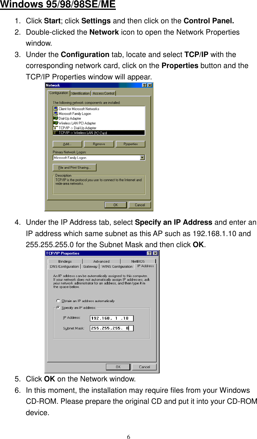  6Windows 95/98/98SE/ME 1. Click Start; click Settings and then click on the Control Panel. 2. Double-clicked the Network icon to open the Network Properties window.   3. Under the Configuration tab, locate and select TCP/IP with the corresponding network card, click on the Properties button and the TCP/IP Properties window will appear.             4. Under the IP Address tab, select Specify an IP Address and enter an IP address which same subnet as this AP such as 192.168.1.10 and 255.255.255.0 for the Subnet Mask and then click OK.            5. Click OK on the Network window. 6. In this moment, the installation may require files from your Windows CD-ROM. Please prepare the original CD and put it into your CD-ROM device. 