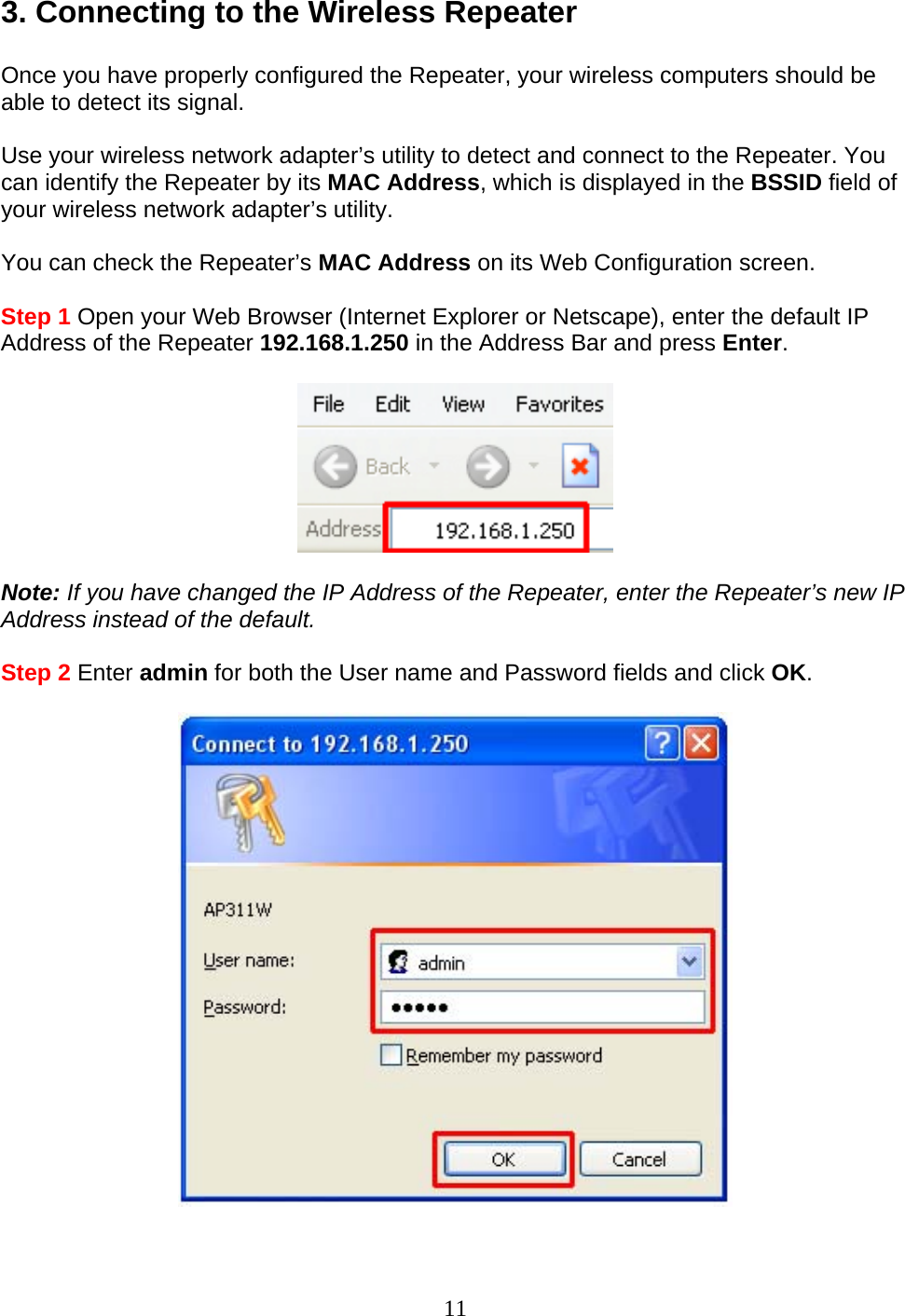 11 3. Connecting to the Wireless Repeater  Once you have properly configured the Repeater, your wireless computers should be able to detect its signal.  Use your wireless network adapter’s utility to detect and connect to the Repeater. You can identify the Repeater by its MAC Address, which is displayed in the BSSID field of your wireless network adapter’s utility.  You can check the Repeater’s MAC Address on its Web Configuration screen.  Step 1 Open your Web Browser (Internet Explorer or Netscape), enter the default IP Address of the Repeater 192.168.1.250 in the Address Bar and press Enter.    Note: If you have changed the IP Address of the Repeater, enter the Repeater’s new IP Address instead of the default.  Step 2 Enter admin for both the User name and Password fields and click OK.    