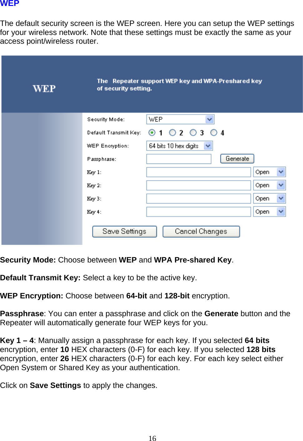 16 WEP  The default security screen is the WEP screen. Here you can setup the WEP settings for your wireless network. Note that these settings must be exactly the same as your access point/wireless router.    Security Mode: Choose between WEP and WPA Pre-shared Key.  Default Transmit Key: Select a key to be the active key.  WEP Encryption: Choose between 64-bit and 128-bit encryption.  Passphrase: You can enter a passphrase and click on the Generate button and the Repeater will automatically generate four WEP keys for you.  Key 1 – 4: Manually assign a passphrase for each key. If you selected 64 bits encryption, enter 10 HEX characters (0-F) for each key. If you selected 128 bits encryption, enter 26 HEX characters (0-F) for each key. For each key select either Open System or Shared Key as your authentication.  Click on Save Settings to apply the changes.    