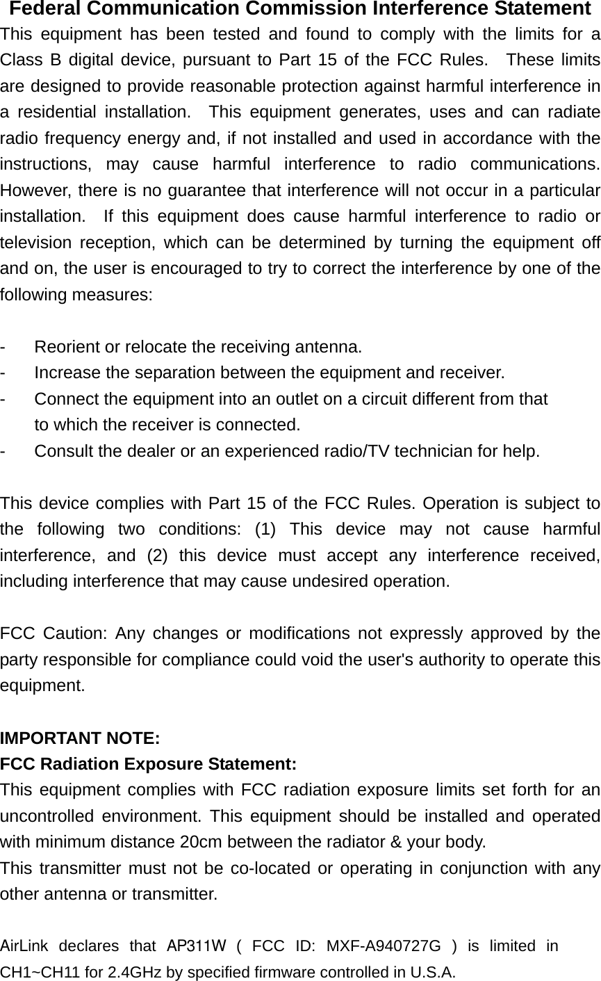 Federal Communication Commission Interference Statement This equipment has been tested and found to comply with the limits for a Class B digital device, pursuant to Part 15 of the FCC Rules.  These limits are designed to provide reasonable protection against harmful interference in a residential installation.  This equipment generates, uses and can radiate radio frequency energy and, if not installed and used in accordance with the instructions, may cause harmful interference to radio communications.  However, there is no guarantee that interference will not occur in a particular installation.  If this equipment does cause harmful interference to radio or television reception, which can be determined by turning the equipment off and on, the user is encouraged to try to correct the interference by one of the following measures:  -  Reorient or relocate the receiving antenna. -  Increase the separation between the equipment and receiver. -  Connect the equipment into an outlet on a circuit different from that to which the receiver is connected. -  Consult the dealer or an experienced radio/TV technician for help.  This device complies with Part 15 of the FCC Rules. Operation is subject to the following two conditions: (1) This device may not cause harmful interference, and (2) this device must accept any interference received, including interference that may cause undesired operation.  FCC Caution: Any changes or modifications not expressly approved by the party responsible for compliance could void the user&apos;s authority to operate this equipment.  IMPORTANT NOTE: FCC Radiation Exposure Statement: This equipment complies with FCC radiation exposure limits set forth for an uncontrolled environment. This equipment should be installed and operated with minimum distance 20cm between the radiator &amp; your body. This transmitter must not be co-located or operating in conjunction with any other antenna or transmitter.  AirLink declares that AP311W ( FCC ID: MXF-A940727G ) is limited in CH1~CH11 for 2.4GHz by specified firmware controlled in U.S.A. 