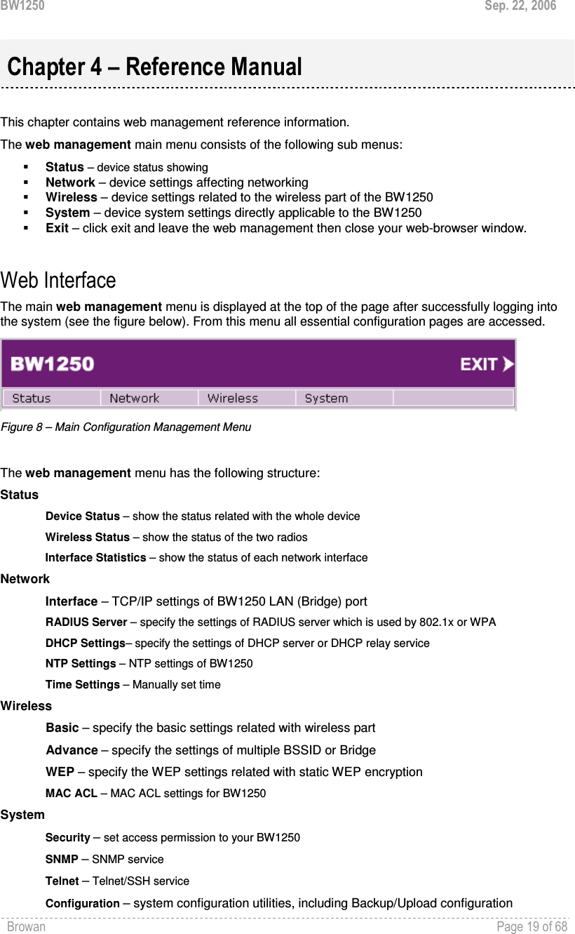 BW1250  Sep. 22, 2006 Browan    Page 19 of 68    This chapter contains web management reference information. The web management main menu consists of the following sub menus:  Status – device status showing  Network – device settings affecting networking  Wireless – device settings related to the wireless part of the BW1250  System – device system settings directly applicable to the BW1250  Exit – click exit and leave the web management then close your web-browser window.  Web Interface The main web management menu is displayed at the top of the page after successfully logging into the system (see the figure below). From this menu all essential configuration pages are accessed.  Figure 8 – Main Configuration Management Menu  The web management menu has the following structure: Status Device Status – show the status related with the whole device Wireless Status – show the status of the two radios Interface Statistics – show the status of each network interface Network  Interface – TCP/IP settings of BW1250 LAN (Bridge) port RADIUS Server – specify the settings of RADIUS server which is used by 802.1x or WPA DHCP Settings– specify the settings of DHCP server or DHCP relay service NTP Settings – NTP settings of BW1250 Time Settings – Manually set time Wireless Basic – specify the basic settings related with wireless part Advance – specify the settings of multiple BSSID or Bridge WEP – specify the WEP settings related with static WEP encryption MAC ACL – MAC ACL settings for BW1250 System Security – set access permission to your BW1250 SNMP – SNMP service Telnet – Telnet/SSH service Configuration – system configuration utilities, including Backup/Upload configuration Chapter 4 – Reference Manual 