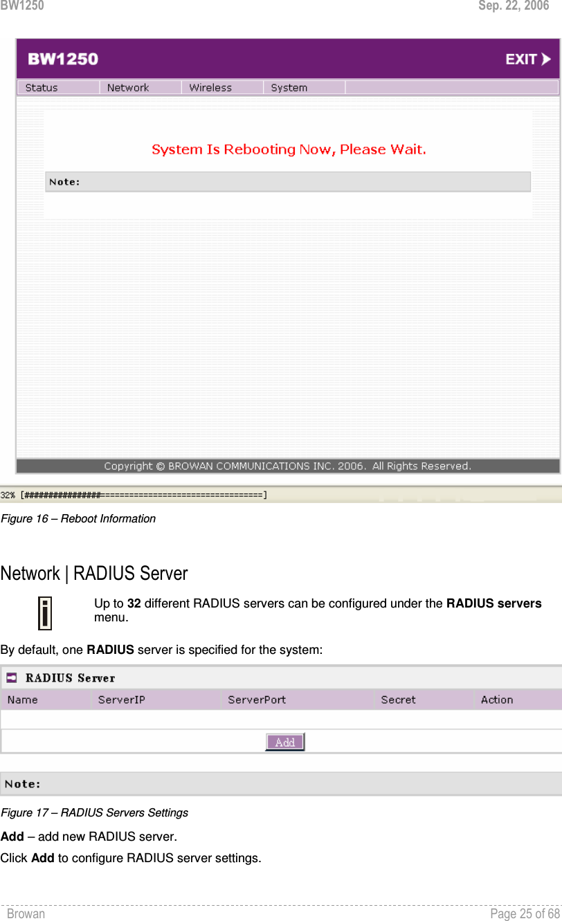 BW1250  Sep. 22, 2006 Browan    Page 25 of 68    Figure 16 – Reboot Information  Network | RADIUS Server  Up to 32 different RADIUS servers can be configured under the RADIUS servers menu. By default, one RADIUS server is specified for the system:  Figure 17 – RADIUS Servers Settings Add – add new RADIUS server. Click Add to configure RADIUS server settings. 