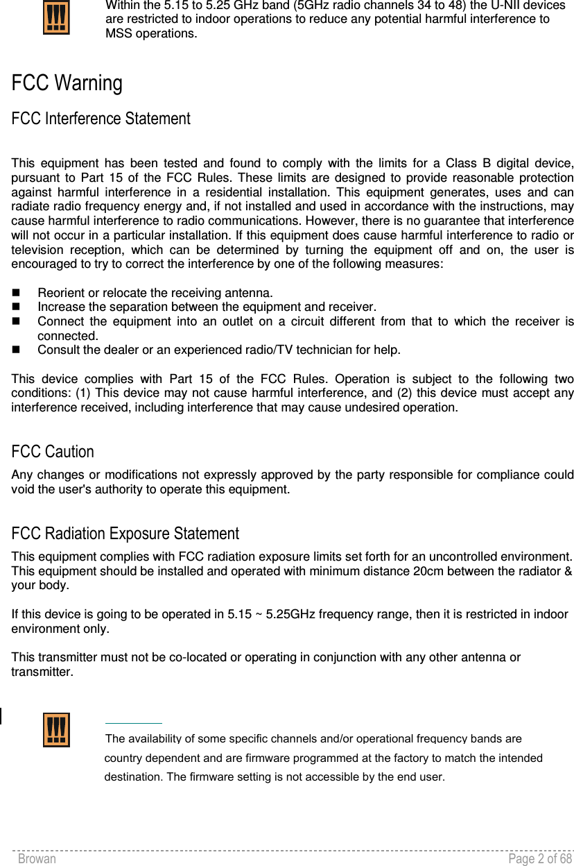 Browan    Page 2 of 68     Within the 5.15 to 5.25 GHz band (5GHz radio channels 34 to 48) the U-NII devices are restricted to indoor operations to reduce any potential harmful interference to MSS operations.  FCC Warning FCC Interference Statement  This  equipment  has  been  tested  and  found  to  comply  with  the  limits  for  a  Class  B  digital  device, pursuant  to  Part  15  of  the  FCC  Rules.  These  limits  are  designed  to  provide  reasonable  protection against  harmful  interference  in  a  residential  installation.  This  equipment  generates,  uses  and  can radiate radio frequency energy and, if not installed and used in accordance with the instructions, may cause harmful interference to radio communications. However, there is no guarantee that interference will not occur in a particular installation. If this equipment does cause harmful interference to radio or television  reception,  which  can  be  determined  by  turning  the  equipment  off  and  on,  the  user  is encouraged to try to correct the interference by one of the following measures:    Reorient or relocate the receiving antenna.   Increase the separation between the equipment and receiver.   Connect  the  equipment  into  an  outlet  on  a  circuit  different  from  that  to  which  the  receiver  is connected.   Consult the dealer or an experienced radio/TV technician for help.  This  device  complies  with  Part  15  of  the  FCC  Rules.  Operation  is  subject  to  the  following  two conditions: (1) This device may not cause harmful interference, and (2) this device must accept any interference received, including interference that may cause undesired operation.  FCC Caution Any changes or modifications not expressly approved by the party responsible for compliance could void the user&apos;s authority to operate this equipment.  FCC Radiation Exposure Statement This equipment complies with FCC radiation exposure limits set forth for an uncontrolled environment. This equipment should be installed and operated with minimum distance 20cm between the radiator &amp; your body.  If this device is going to be operated in 5.15 ~ 5.25GHz frequency range, then it is restricted in indoor environment only.  This transmitter must not be co-located or operating in conjunction with any other antenna or transmitter.      The availability of some specific channels and/or operational frequency bands arecountry dependent and are firmware programmed at the factory to match the intendeddestination. The firmware setting is not accessible by the end user.