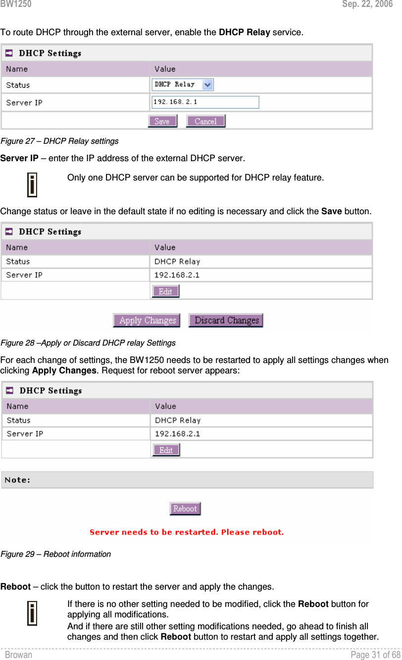 BW1250  Sep. 22, 2006 Browan    Page 31 of 68   To route DHCP through the external server, enable the DHCP Relay service.   Figure 27 – DHCP Relay settings Server IP – enter the IP address of the external DHCP server.  Only one DHCP server can be supported for DHCP relay feature. Change status or leave in the default state if no editing is necessary and click the Save button.   Figure 28 –Apply or Discard DHCP relay Settings For each change of settings, the BW1250 needs to be restarted to apply all settings changes when clicking Apply Changes. Request for reboot server appears:  Figure 29 – Reboot information  Reboot – click the button to restart the server and apply the changes.  If there is no other setting needed to be modified, click the Reboot button for applying all modifications.  And if there are still other setting modifications needed, go ahead to finish all changes and then click Reboot button to restart and apply all settings together.  