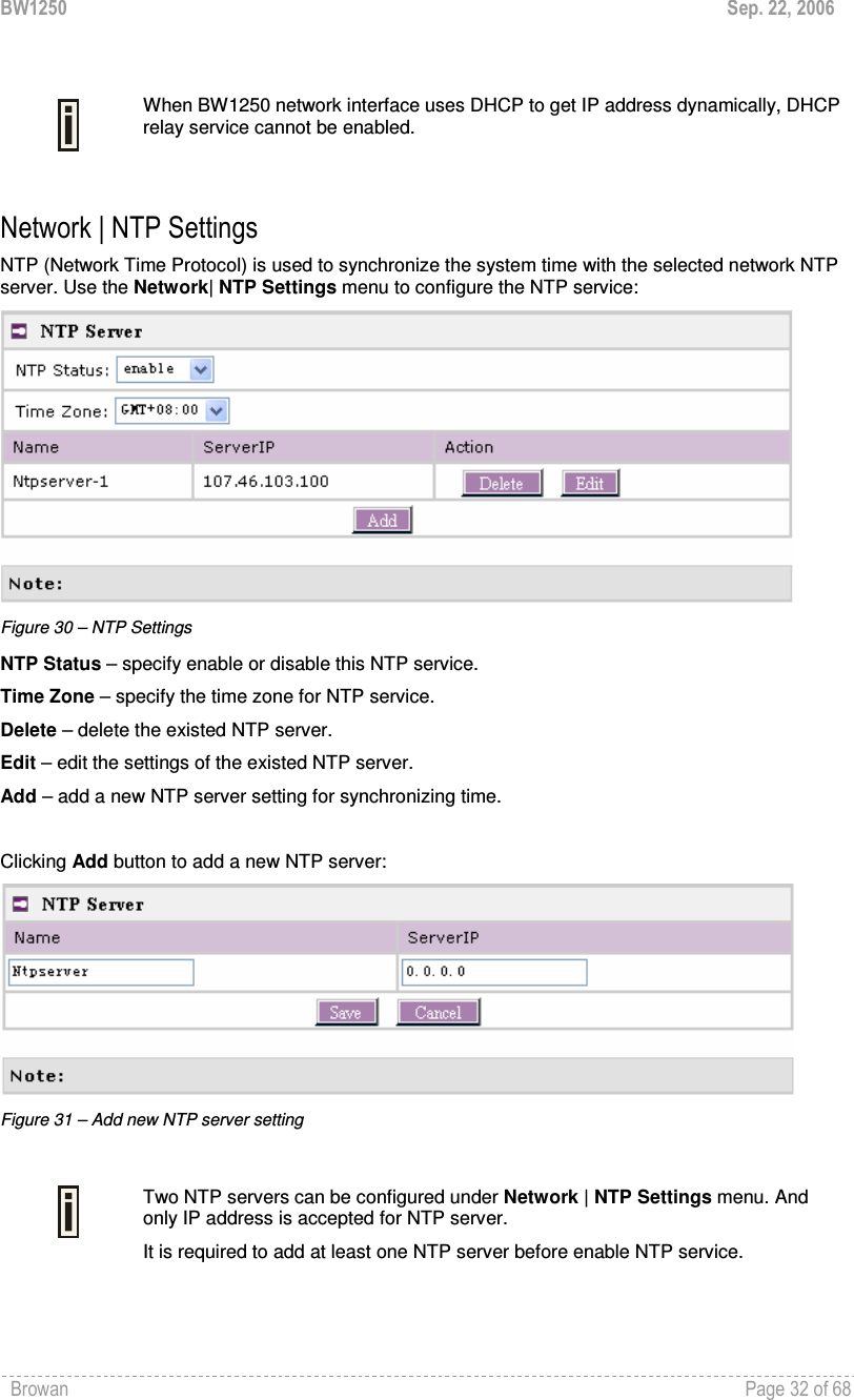 BW1250  Sep. 22, 2006 Browan    Page 32 of 68     When BW1250 network interface uses DHCP to get IP address dynamically, DHCP relay service cannot be enabled.  Network | NTP Settings NTP (Network Time Protocol) is used to synchronize the system time with the selected network NTP server. Use the Network| NTP Settings menu to configure the NTP service:  Figure 30 – NTP Settings NTP Status – specify enable or disable this NTP service. Time Zone – specify the time zone for NTP service. Delete – delete the existed NTP server. Edit – edit the settings of the existed NTP server. Add – add a new NTP server setting for synchronizing time.  Clicking Add button to add a new NTP server:  Figure 31 – Add new NTP server setting   Two NTP servers can be configured under Network | NTP Settings menu. And only IP address is accepted for NTP server. It is required to add at least one NTP server before enable NTP service.  