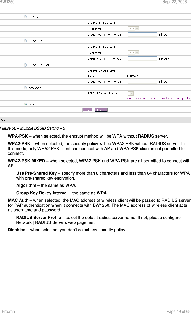 BW1250  Sep. 22, 2006 Browan    Page 49 of 68    Figure 52 – Multiple BSSID Setting – 3 WPA-PSK – when selected, the encrypt method will be WPA without RADIUS server. WPA2-PSK – when selected, the security policy will be WPA2 PSK without RADIUS server. In this mode, only WPA2 PSK client can connect with AP and WPA PSK client is not permitted to connect.  WPA2-PSK MIXED – when selected, WPA2 PSK and WPA PSK are all permitted to connect with AP. Use Pre-Shared Key – specify more than 8 characters and less than 64 characters for WPA with pre-shared key encryption. Algorithm – the same as WPA. Group Key Rekey Interval – the same as WPA. MAC Auth – when selected, the MAC address of wireless client will be passed to RADIUS server for PAP authentication when it connects with BW1250. The MAC address of wireless client acts as username and password. RADIUS Server Profile – select the default radius server name. If not, please configure Network | RADIUS Servers web page first Disabled – when selected, you don’t select any security policy. 