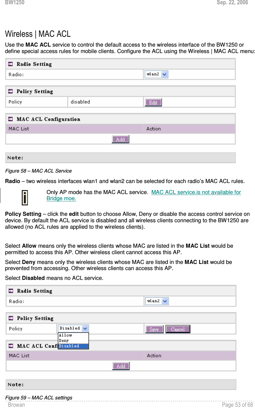 BW1250  Sep. 22, 2006 Browan    Page 53 of 68    Wireless | MAC ACL Use the MAC ACL service to control the default access to the wireless interface of the BW1250 or define special access rules for mobile clients. Configure the ACL using the Wireless | MAC ACL menu:  Figure 58 – MAC ACL Service Radio – two wireless interfaces wlan1 and wlan2 can be selected for each radio’s MAC ACL rules.   Only AP mode has the MAC ACL service.  MAC ACL service.is not available for  Bridge moe.  Policy Setting – click the edit button to choose Allow, Deny or disable the access control service on device. By default the ACL service is disabled and all wireless clients connecting to the BW1250 are allowed (no ACL rules are applied to the wireless clients).  Select Allow means only the wireless clients whose MAC are listed in the MAC List would be permitted to access this AP. Other wireless client cannot access this AP. Select Deny means only the wireless clients whose MAC are listed in the MAC List would be prevented from accessing. Other wireless clients can access this AP.   Select Disabled means no ACL service.   Figure 59 – MAC ACL settings 