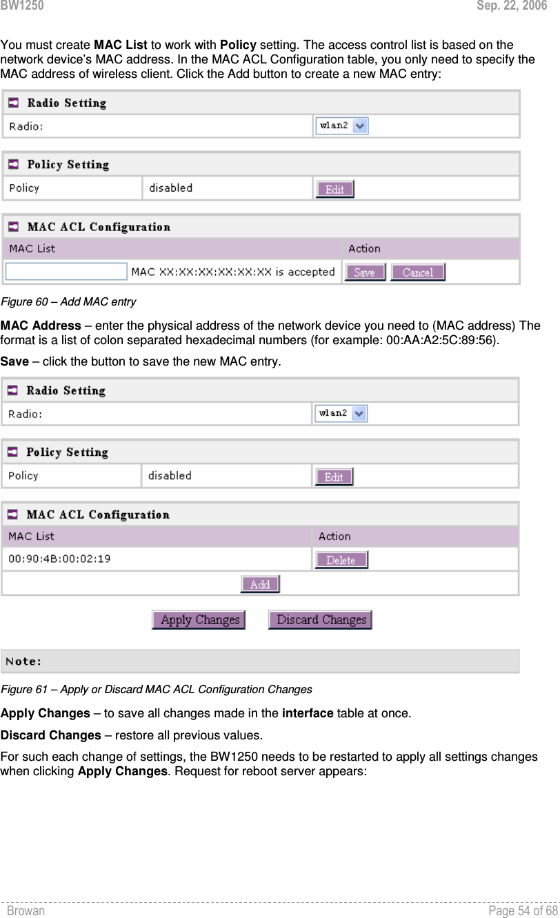 BW1250  Sep. 22, 2006 Browan    Page 54 of 68   You must create MAC List to work with Policy setting. The access control list is based on the network device’s MAC address. In the MAC ACL Configuration table, you only need to specify the MAC address of wireless client. Click the Add button to create a new MAC entry:  Figure 60 – Add MAC entry MAC Address – enter the physical address of the network device you need to (MAC address) The format is a list of colon separated hexadecimal numbers (for example: 00:AA:A2:5C:89:56). Save – click the button to save the new MAC entry.  Figure 61 – Apply or Discard MAC ACL Configuration Changes Apply Changes – to save all changes made in the interface table at once. Discard Changes – restore all previous values.  For such each change of settings, the BW1250 needs to be restarted to apply all settings changes when clicking Apply Changes. Request for reboot server appears: 
