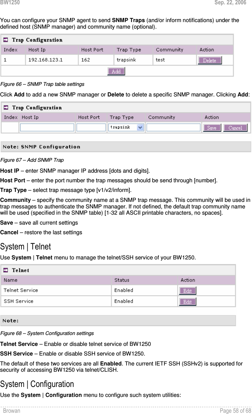 BW1250  Sep. 22, 2006 Browan    Page 58 of 68   You can configure your SNMP agent to send SNMP Traps (and/or inform notifications) under the defined host (SNMP manager) and community name (optional).  Figure 66 – SNMP Trap table settings Click Add to add a new SNMP manager or Delete to delete a specific SNMP manager. Clicking Add:  Figure 67 – Add SNMP Trap Host IP – enter SNMP manager IP address [dots and digits]. Host Port – enter the port number the trap messages should be send through [number]. Trap Type – select trap message type [v1/v2/inform]. Community – specify the community name at a SNMP trap message. This community will be used in trap messages to authenticate the SNMP manager. If not defined, the default trap community name will be used (specified in the SNMP table) [1-32 all ASCII printable characters, no spaces]. Save – save all current settings Cancel – restore the last settings System | Telnet Use System | Telnet menu to manage the telnet/SSH service of your BW1250.   Figure 68 – System Configuration settings Telnet Service – Enable or disable telnet service of BW1250 SSH Service – Enable or disable SSH service of BW1250.  The default of these two services are all Enabled. The current IETF SSH (SSHv2) is supported for security of accessing BW1250 via telnet/CLISH.  System | Configuration Use the System | Configuration menu to configure such system utilities: 