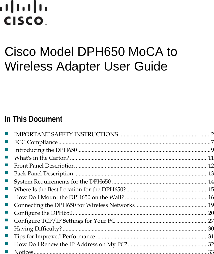   Cisco Model DPH650 MoCA to Wireless Adapter User Guide    In This Document  IMPORTANT SAFETY INSTRUCTIONS ...............................................................2  FCC Compliance.........................................................................................................7  Introducing the DPH650............................................................................................9  What&apos;s in the Carton? ...............................................................................................11  Front Panel Description ...........................................................................................12  Back Panel Description ............................................................................................13  System Requirements for the DPH650 ..................................................................14  Where Is the Best Location for the DPH650?........................................................15  How Do I Mount the DPH650 on the Wall? .........................................................16  Connecting the DPH650 for Wireless Networks..................................................19  Configure the DPH650.............................................................................................20  Configure TCP/IP Settings for Your PC ...............................................................27  Having Difficulty? ....................................................................................................30  Tips for Improved Performance .............................................................................31  How Do I Renew the IP Address on My PC?.......................................................32  Notices........................................................................................................................33   