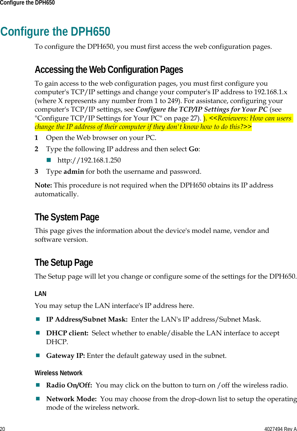 20    4027494 Rev A  Configure the DPH650  Configure the DPH650 To configure the DPH650, you must first access the web configuration pages.   Accessing the Web Configuration Pages To gain access to the web configuration pages, you must first configure you computer&apos;s TCP/IP settings and change your computer&apos;s IP address to 192.168.1.x  (where X represents any number from 1 to 249). For assistance, configuring your computer&apos;s TCP/IP settings, see Configure the TCP/IP Settings for Your PC (see &quot;Configure TCP/IP Settings for Your PC&quot; on page 27). ). &lt;&lt;Reviewers: How can users change the IP address of their computer if they don&apos;t know how to do this?&gt;&gt; 1 Open the Web browser on your PC. 2 Type the following IP address and then select Go:  http://192.168.1.250 3 Type admin for both the username and password. Note: This procedure is not required when the DPH650 obtains its IP address automatically. The System Page This page gives the information about the device&apos;s model name, vendor and software version. The Setup Page The Setup page will let you change or configure some of the settings for the DPH650. LAN You may setup the LAN interface&apos;s IP address here.  IP Address/Subnet Mask:  Enter the LAN&apos;s IP address/Subnet Mask.  DHCP client:  Select whether to enable/disable the LAN interface to accept DHCP.  Gateway IP: Enter the default gateway used in the subnet. Wireless Network  Radio On/Off:  You may click on the button to turn on /off the wireless radio.  Network Mode:  You may choose from the drop-down list to setup the operating mode of the wireless network. 