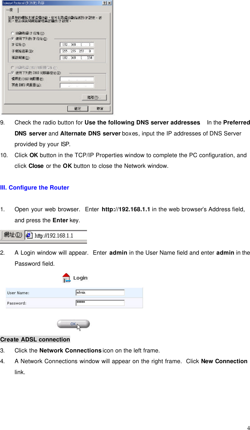  4  9. Check the radio button for Use the following DNS server addresses.  In the Preferred DNS server and Alternate DNS server boxes, input the IP addresses of DNS Server provided by your ISP. 10. Click OK button in the TCP/IP Properties window to complete the PC configuration, and click Close or the OK button to close the Network window.  III. Configure the Router  1. Open your web browser.  Enter http://192.168.1.1 in the web browser’s Address field, and press the Enter key.  2. A Login window will appear.  Enter admin in the User Name field and enter admin in the Password field.  Create ADSL connection 3. Click the Network Connections icon on the left frame. 4. A Network Connections window will appear on the right frame.  Click New Connection link.  
