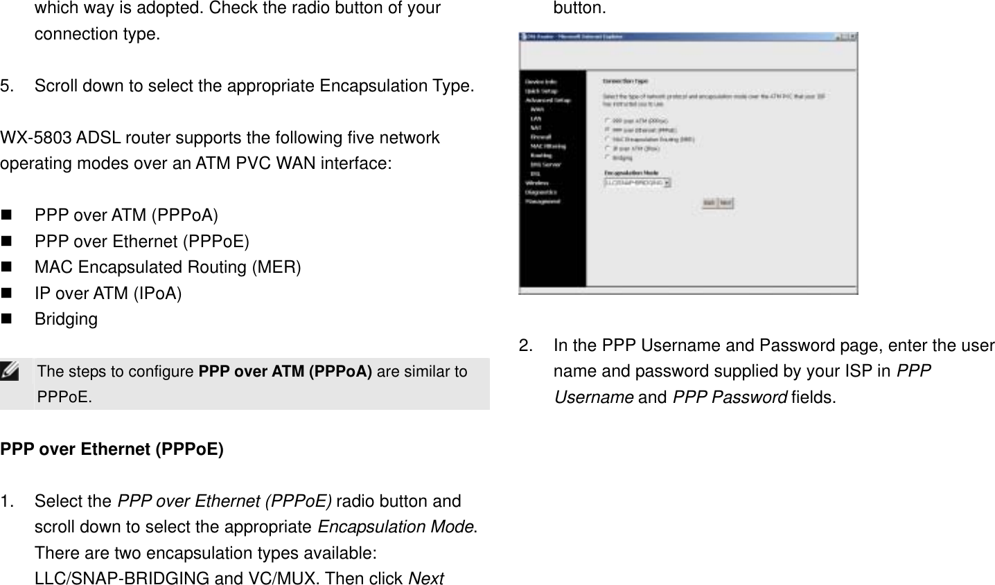 which way is adopted. Check the radio button of your connection type.  5.  Scroll down to select the appropriate Encapsulation Type.  WX-5803 ADSL router supports the following five network operating modes over an ATM PVC WAN interface:    PPP over ATM (PPPoA)   PPP over Ethernet (PPPoE)   MAC Encapsulated Routing (MER)   IP over ATM (IPoA)   Bridging   The steps to configure PPP over ATM (PPPoA) are similar to PPPoE.  PPP over Ethernet (PPPoE)  1. Select the PPP over Ethernet (PPPoE) radio button and scroll down to select the appropriate Encapsulation Mode. There are two encapsulation types available: LLC/SNAP-BRIDGING and VC/MUX. Then click Next button.   2.  In the PPP Username and Password page, enter the user name and password supplied by your ISP in PPP Username and PPP Password fields. 