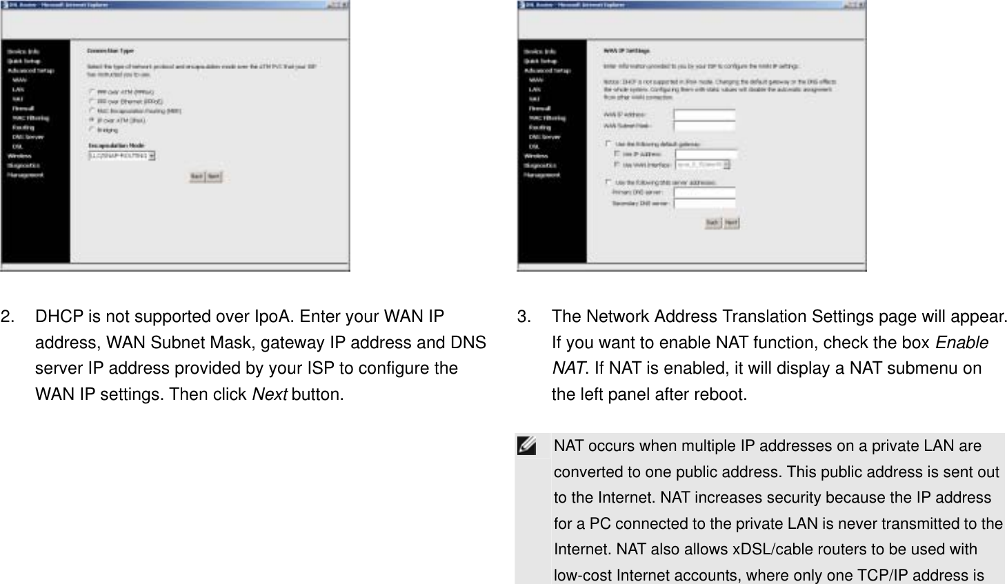   2.  DHCP is not supported over IpoA. Enter your WAN IP address, WAN Subnet Mask, gateway IP address and DNS server IP address provided by your ISP to configure the WAN IP settings. Then click Next button.   3.  The Network Address Translation Settings page will appear. If you want to enable NAT function, check the box Enable NAT. If NAT is enabled, it will display a NAT submenu on the left panel after reboot.   NAT occurs when multiple IP addresses on a private LAN are converted to one public address. This public address is sent out to the Internet. NAT increases security because the IP address for a PC connected to the private LAN is never transmitted to the Internet. NAT also allows xDSL/cable routers to be used with low-cost Internet accounts, where only one TCP/IP address is 