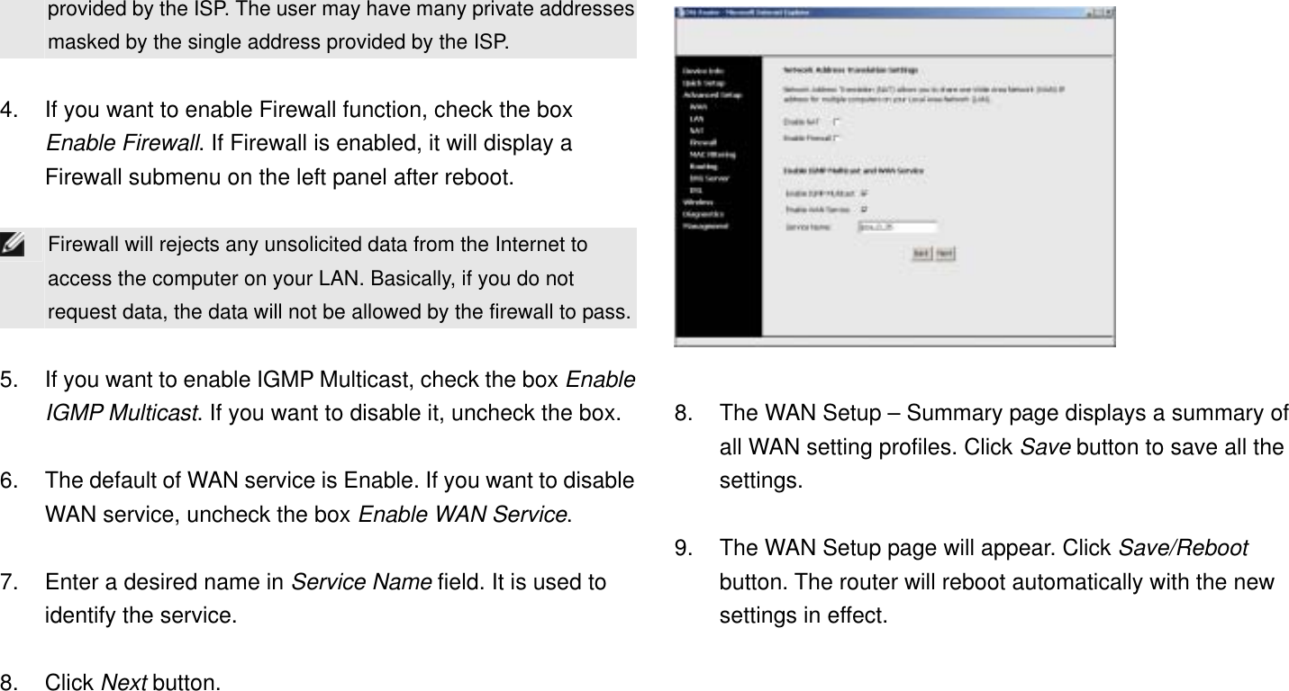 provided by the ISP. The user may have many private addresses masked by the single address provided by the ISP.  4.  If you want to enable Firewall function, check the box Enable Firewall. If Firewall is enabled, it will display a Firewall submenu on the left panel after reboot.   Firewall will rejects any unsolicited data from the Internet to access the computer on your LAN. Basically, if you do not request data, the data will not be allowed by the firewall to pass. 5.  If you want to enable IGMP Multicast, check the box Enable IGMP Multicast. If you want to disable it, uncheck the box.  6.  The default of WAN service is Enable. If you want to disable WAN service, uncheck the box Enable WAN Service.  7.  Enter a desired name in Service Name field. It is used to identify the service.  8. Click Next button.   8.  The WAN Setup – Summary page displays a summary of all WAN setting profiles. Click Save button to save all the settings.  9.  The WAN Setup page will appear. Click Save/Reboot button. The router will reboot automatically with the new settings in effect. 