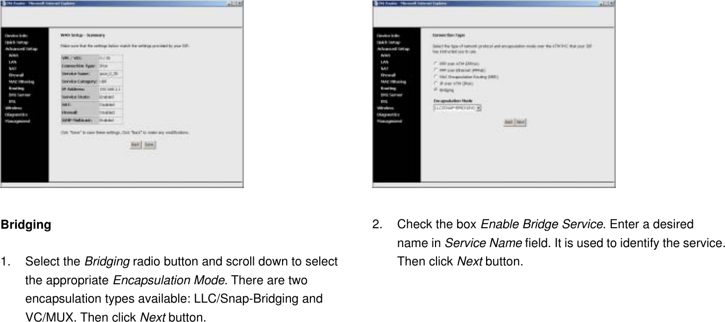   Bridging  1. Select the Bridging radio button and scroll down to select the appropriate Encapsulation Mode. There are two encapsulation types available: LLC/Snap-Bridging and VC/MUX. Then click Next button.   2.  Check the box Enable Bridge Service. Enter a desired name in Service Name field. It is used to identify the service. Then click Next button. 