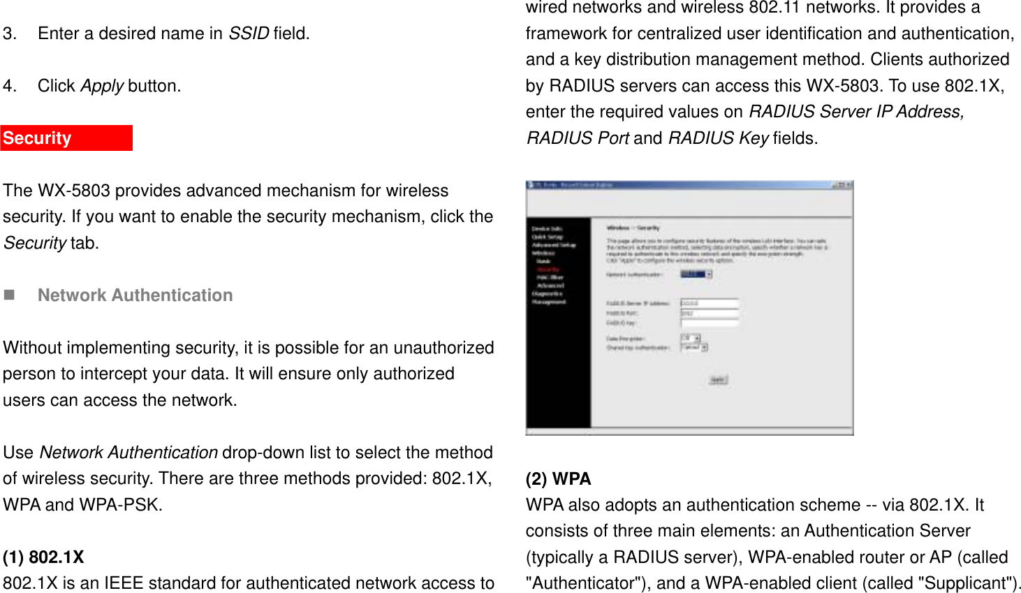  3.  Enter a desired name in SSID field.  4. Click Apply button.  Security  The WX-5803 provides advanced mechanism for wireless security. If you want to enable the security mechanism, click the Security tab.      Network Authentication  Without implementing security, it is possible for an unauthorized person to intercept your data. It will ensure only authorized users can access the network.  Use Network Authentication drop-down list to select the method of wireless security. There are three methods provided: 802.1X, WPA and WPA-PSK.  (1) 802.1X 802.1X is an IEEE standard for authenticated network access to wired networks and wireless 802.11 networks. It provides a framework for centralized user identification and authentication, and a key distribution management method. Clients authorized by RADIUS servers can access this WX-5803. To use 802.1X, enter the required values on RADIUS Server IP Address, RADIUS Port and RADIUS Key fields.      (2) WPA  WPA also adopts an authentication scheme -- via 802.1X. It consists of three main elements: an Authentication Server (typically a RADIUS server), WPA-enabled router or AP (called &quot;Authenticator&quot;), and a WPA-enabled client (called &quot;Supplicant&quot;). 