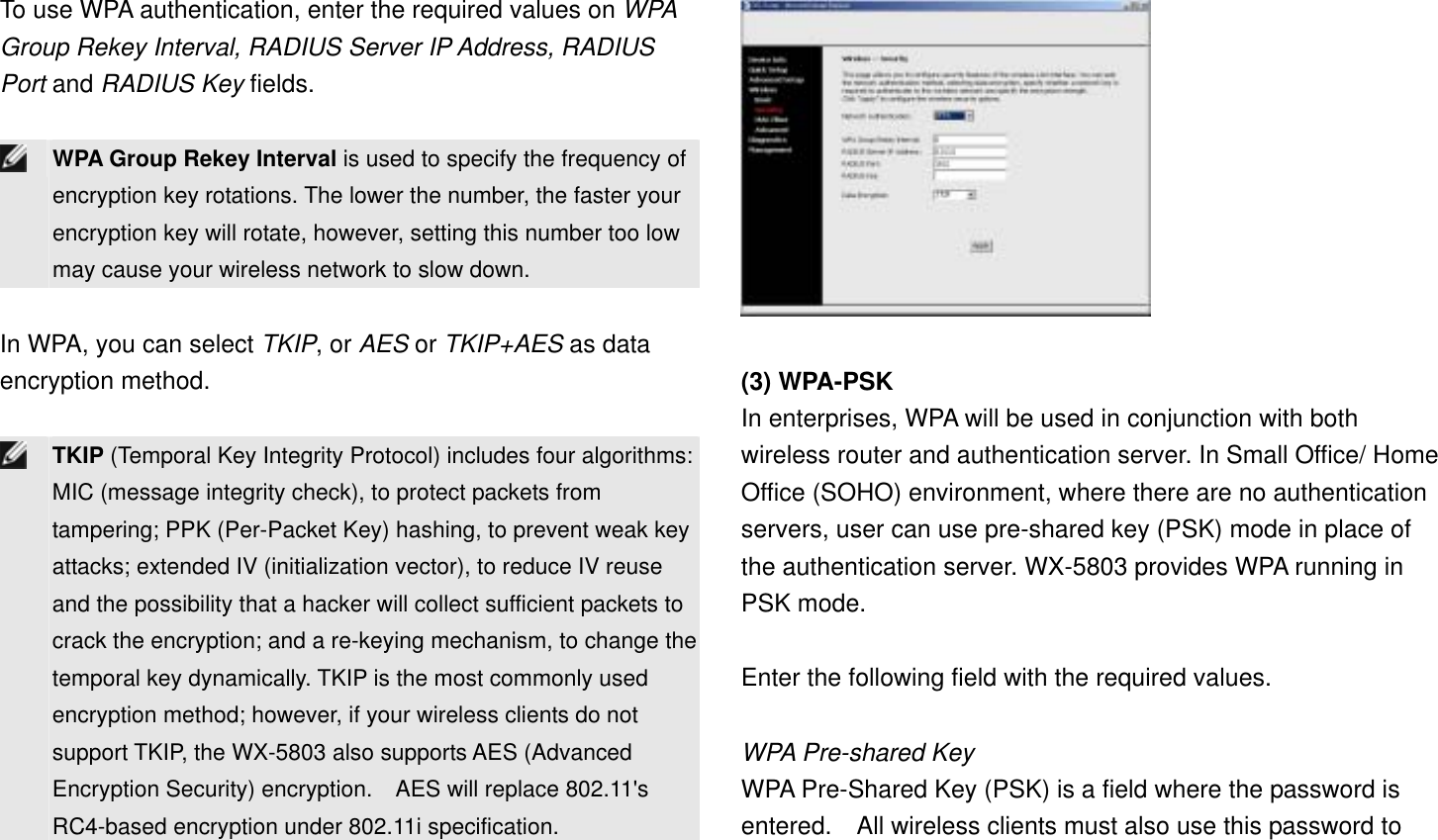 To use WPA authentication, enter the required values on WPA Group Rekey Interval, RADIUS Server IP Address, RADIUS Port and RADIUS Key fields.   WPA Group Rekey Interval is used to specify the frequency of encryption key rotations. The lower the number, the faster your encryption key will rotate, however, setting this number too low may cause your wireless network to slow down.  In WPA, you can select TKIP, or AES or TKIP+AES as data encryption method.   TKIP (Temporal Key Integrity Protocol) includes four algorithms: MIC (message integrity check), to protect packets from tampering; PPK (Per-Packet Key) hashing, to prevent weak key attacks; extended IV (initialization vector), to reduce IV reuse and the possibility that a hacker will collect sufficient packets to crack the encryption; and a re-keying mechanism, to change the temporal key dynamically. TKIP is the most commonly used encryption method; however, if your wireless clients do not support TKIP, the WX-5803 also supports AES (Advanced Encryption Security) encryption.    AES will replace 802.11&apos;s RC4-based encryption under 802.11i specification.   (3) WPA-PSK In enterprises, WPA will be used in conjunction with both wireless router and authentication server. In Small Office/ Home Office (SOHO) environment, where there are no authentication servers, user can use pre-shared key (PSK) mode in place of the authentication server. WX-5803 provides WPA running in PSK mode.  Enter the following field with the required values.  WPA Pre-shared Key WPA Pre-Shared Key (PSK) is a field where the password is entered.    All wireless clients must also use this password to 