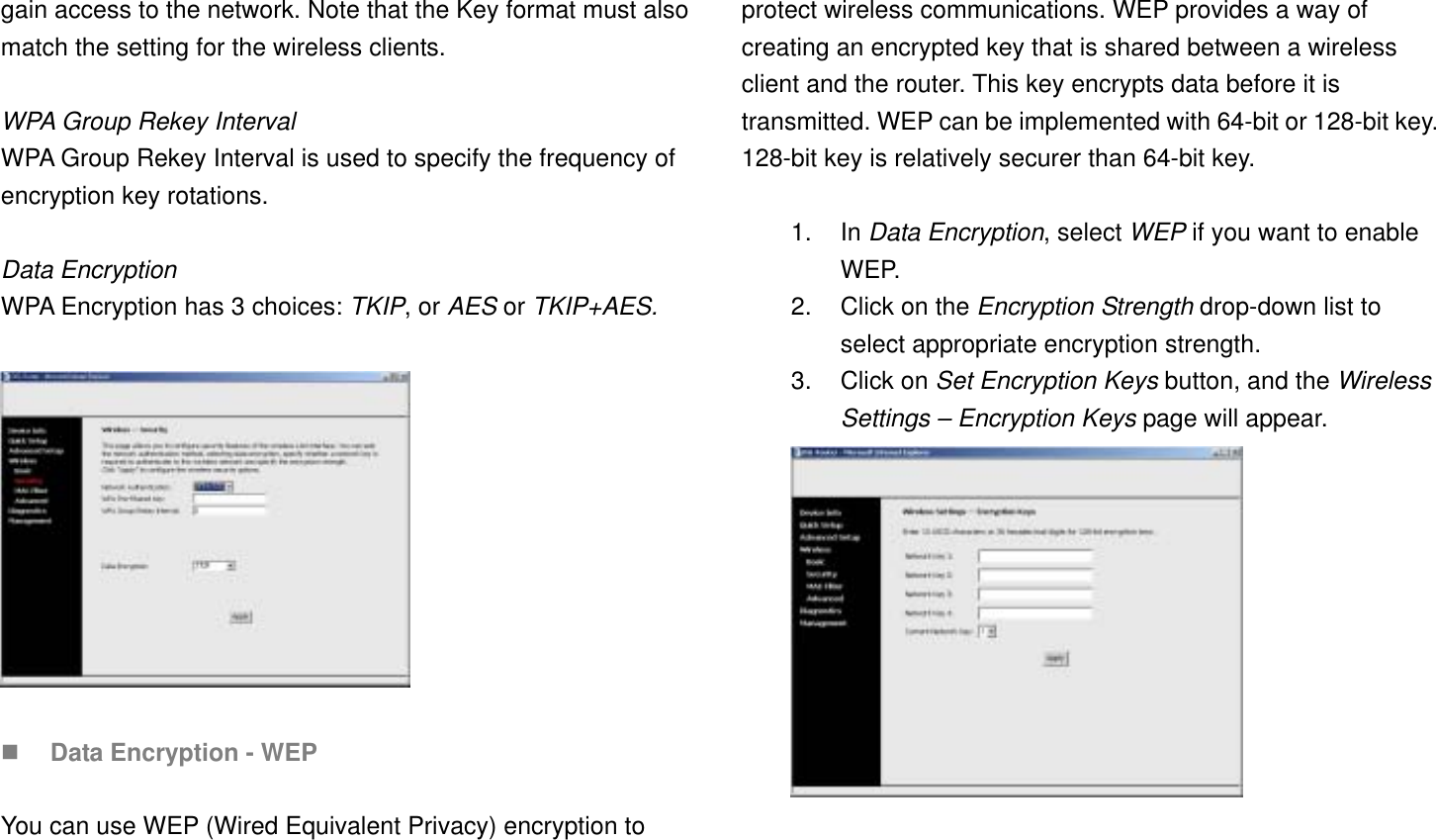 gain access to the network. Note that the Key format must also match the setting for the wireless clients.  WPA Group Rekey Interval WPA Group Rekey Interval is used to specify the frequency of encryption key rotations.  Data Encryption WPA Encryption has 3 choices: TKIP, or AES or TKIP+AES.      Data Encryption - WEP  You can use WEP (Wired Equivalent Privacy) encryption to protect wireless communications. WEP provides a way of creating an encrypted key that is shared between a wireless client and the router. This key encrypts data before it is transmitted. WEP can be implemented with 64-bit or 128-bit key. 128-bit key is relatively securer than 64-bit key.    1. In Data Encryption, select WEP if you want to enable WEP. 2.  Click on the Encryption Strength drop-down list to select appropriate encryption strength. 3. Click on Set Encryption Keys button, and the Wireless Settings – Encryption Keys page will appear.   