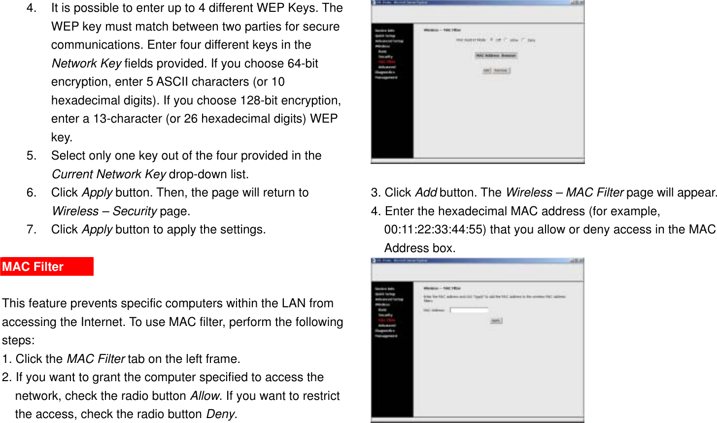 4.  It is possible to enter up to 4 different WEP Keys. The WEP key must match between two parties for secure communications. Enter four different keys in the Network Key fields provided. If you choose 64-bit encryption, enter 5 ASCII characters (or 10 hexadecimal digits). If you choose 128-bit encryption, enter a 13-character (or 26 hexadecimal digits) WEP key. 5.  Select only one key out of the four provided in the Current Network Key drop-down list. 6. Click Apply button. Then, the page will return to Wireless – Security page. 7. Click Apply button to apply the settings.  MAC Filter  This feature prevents specific computers within the LAN from accessing the Internet. To use MAC filter, perform the following steps: 1. Click the MAC Filter tab on the left frame. 2. If you want to grant the computer specified to access the network, check the radio button Allow. If you want to restrict the access, check the radio button Deny.   3. Click Add button. The Wireless – MAC Filter page will appear. 4. Enter the hexadecimal MAC address (for example, 00:11:22:33:44:55) that you allow or deny access in the MAC Address box.  