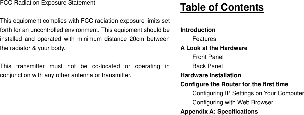 FCC Radiation Exposure Statement  This equipment complies with FCC radiation exposure limits set forth for an uncontrolled environment. This equipment should be installed and operated with minimum distance 20cm between the radiator &amp; your body.  This transmitter must not be co-located or operating in conjunction with any other antenna or transmitter.               Table of Contents  Introduction Features A Look at the Hardware Front Panel Back Panel Hardware Installation Configure the Router for the first time Configuring IP Settings on Your Computer Configuring with Web Browser Appendix A: Specifications           