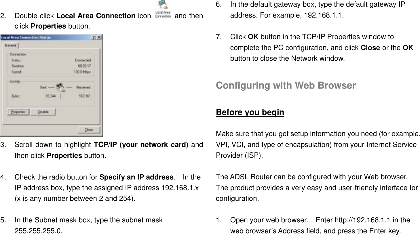 2. Double-click Local Area Connection icon   and then click Properties button.  3.  Scroll down to highlight TCP/IP (your network card) and then click Properties button.  4.  Check the radio button for Specify an IP address.  In the IP address box, type the assigned IP address 192.168.1.x (x is any number between 2 and 254).  5.  In the Subnet mask box, type the subnet mask 255.255.255.0.  6.  In the default gateway box, type the default gateway IP address. For example, 192.168.1.1.  7. Click OK button in the TCP/IP Properties window to complete the PC configuration, and click Close or the OK button to close the Network window.  Configuring with Web Browser  Before you begin  Make sure that you get setup information you need (for example, VPI, VCI, and type of encapsulation) from your Internet Service Provider (ISP).  The ADSL Router can be configured with your Web browser. The product provides a very easy and user-friendly interface for configuration.  1.  Open your web browser.    Enter http://192.168.1.1 in the web browser’s Address field, and press the Enter key. 